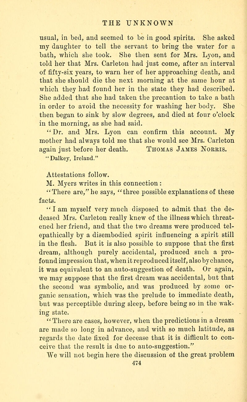 usual, in bed, and seemed to be in good spirits. She asked my daughter to tell the servant to bring the water for a bath, which she took. She then sent for Mrs. Lyon, and told her that Mrs. Carleton had just come, after an interval of fifty-six years, to warn her of her approaching death, and that she should die the next morning at the same hour at which they had found her in the state they had described. She added that she had taken the precaution to take a bath in order to avoid the necessity for washing her body. She then began to sink by slow degrees, and died at four o'clock in the morning, as she had said. ''Dr. and Mrs. Lyon can confirm this account. My mother had always told me that she would see Mrs. Carleton again just before her death. Thomas James Norkis. Dalkey, Ireland. Attestations follow. M. Myers writes in this connection : There are, he says, three possible explanations of these facts. lam myself very much disposed to admit that the de- deased Mrs. Carleton really knew of the illness which threat- ened her friend, and that the two dreams were produced tel- epathically by a disembodied spirit influencing a spirit still in the flesh. But it is also possible to suppose that the first dream, although purely accidental, produced such a pro- found impression that, when it reproduced itself, also by chance, it was equivalent to an auto-suggestion of death. Or again, we may suppose that the first dream was accidental, but that the second was symbolic, and was produced by some or- ganic sensation, which was the prelude to immediate death, but was perceptible during sleep, before being so in the wak- ing state. There are cases, however, when the predictions in a dream are made so long in advance, and with so much latitude, as regards the date fixed for decease that it is difficult to con- ceive that the result is due to auto-suggestion. We will not begin here the discussion of the great problem