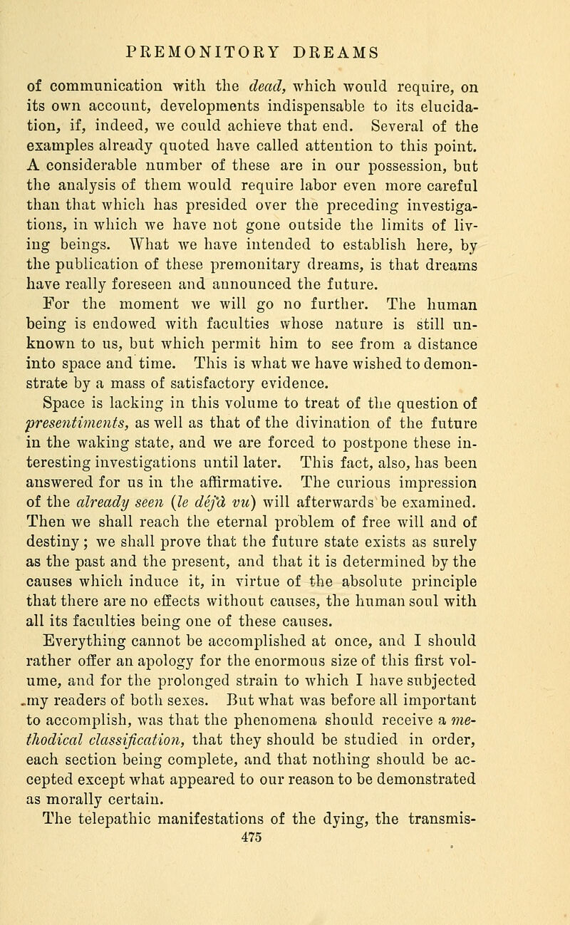 of communication with the dead, which would require, on its own account, developments indispensable to its elucida- tion, if, indeed, we could achieve that end. Several of the examples already quoted have called attention to this point. A considerable number of these are in our possession, but the analysis of them would require labor even more careful than that which has presided over the preceding investiga- tions, in Avhich we have not gone outside the limits of liv- ing beings. What we have intended to establish here, by the publication of these premonitary dreams, is that dreams have really foreseen and announced the future. For the moment Ave will go no further. The human being is endowed with faculties whose nature is still un- known to us, but which permit him to see from a distance into space and time. This is what we have wished to demon- strate by a mass of satisfactory evidence. Space is lacking in this volume to treat of the question of prese7itiments, as well as that of the divination of the future in the waking state, and we are forced to postpone these in- teresting investigations until later. This fact, also, has been answered for us in the affirmative. The curious impression of the already seen {le déj'à vu) will afterwards be examined. Then we shall reach the eternal problem of free will and of destiny ; we shall prove that the future state exists as surely as the past and the present, and that it is determined by the causes which induce it, in virtue of the absolute principle that there are no effects without causes, the human soul with all its faculties being one of these causes. Everything cannot be accomplished at once, and I should rather offer an apology for the enormous size of this first vol- ume, and for the prolonged strain to which I have subjected ,my readers of both sexes. But what was before all important to accomplish, was that the phenomena should receive a me- thodical dassificatio7i, that they should be studied in order, each section being complete, and that nothing should be ac- cepted except what appeared to our reason to be demonstrated as morally certain. The telepathic manifestations of the dying, the transmis-