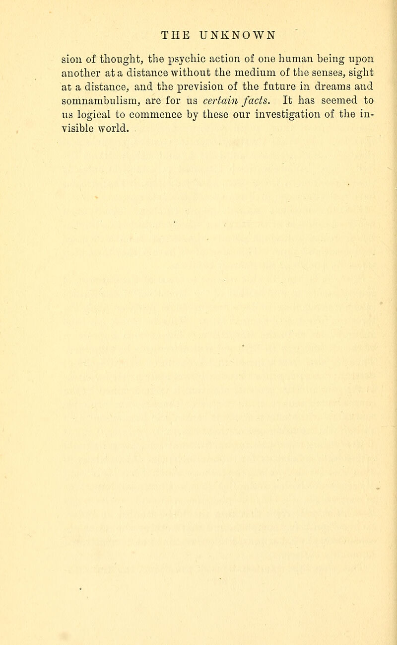 sion of thought, the psychic action of one liunian being upon another at a distance without the medium of the senses, sight at a distance, and the prevision of the future in dreams and somnambulism, are for us certain facts. It has seemed to us logical to commence by these our investigation of the in- visible world. .