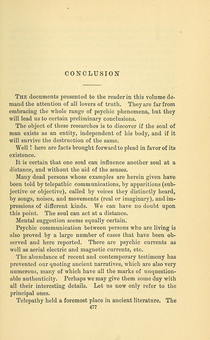 The documents presented to the reader in this volume de- mand the attention of all lovers of truth. They are far from embracing the whole range of psychic phenomena, but they will lead us to certain preliminary conclusions. The object of these researches is to discover if the soul of man exists as an entity, independent of his body, and if it will survive the destruction of the same. Well ! here are facts brought forward to plead in favor of its existence. It is certain that one soul can influence another soul at a distance, and without the aid of the senses. Many dead persons whose examples are herein given have been told by telepathic communications, by apparitions (sub- jective or objective), called by voices they distinctly heard, by songs, noises, and movements (real or imaginary), and im- pressions of different kinds. We can have no doubt upon this point. The soul can act at a distance. Mental suggestion seems equally certain. Psychic communication between persons who are living is also proved by a large number of cases that have been ob- served and here reported. There are psychic currents as well as aerial electric and magnetic currents, etc. The abundance of recent and contemporary testimony has prevented our quoting ancient narratives, which are also very numerous, many of which have all the marks of unquestion- able authenticity. Perhaps we may give them some day with all their interesting details. Let us now only refer to the principal ones. Telepathy held a foremost place in ancient literature. The