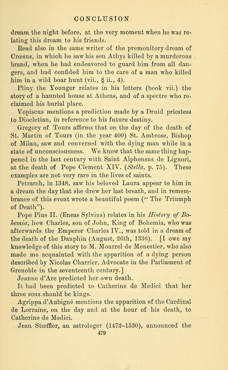 dream the night before, at the very moment when he was re- lating this dream to his friends. Eead also in the same writer of the premonitory dream of Crœsus, in which he saw his son Athys killed by a murderous brand, when he had endeavored to guard him from all dan- gers, and had confided him to the care of a man who killed him in a wild boar hunt (vii., § ii., 4). Pliny the Younger relates in his letters (book vii.) the story of a haunted house at Athens, and of a spectre who re- claimed his burial place. Vopiscus mentions a prediction made by a Druid priestess to Diocletian, in reference to his future destiny. Gregory of Tours affirms that on the day of the death of St. Martin of Tours (in the year 400) St. Ambrose, Bishop of Milan, saw and conversed with the dying man while in a state of unconsciousness. We know that the same thing hap- pened in the last century with Saint Alphonsus de Liguori, at the death of Pope Clement XIV. {Stella, p. 75). These examples are not very rare in the lives of saints. Petrarch, in 1348, saw his beloved Laura appear to him in a dream the day that she drew her last breath, and in remem- brance of this event wrote a beautiful poem {■ The Triumph of Death). Pope Pius II. (Eneas Sylvius) relates in his History of Bo- hemia, how Charles, son of John, King of Bohemia, who was afterwards the Emperor Charles IV., was told in a dream of the death of the Dauphin (August, 26th, 1336). [I owe my knowledge of this story to M. Mourrel de Monestier, who also made me acquainted with the apparition of a dying person described by Nicolas Charrier, Advocate in the Parliament of Grenoble in the seventeenth century.] Jeanne d'Arc predicted her own death. It had been predicted to Catherine de Medici that her three sons should be kings. Agrippa d'Aubigné mentions the apparition of the Cardinal de Lorraine, on the day and at the hour of his death, to Catherine de Medici. Jean Stœffler, an astrologer (1472-1530), announced the