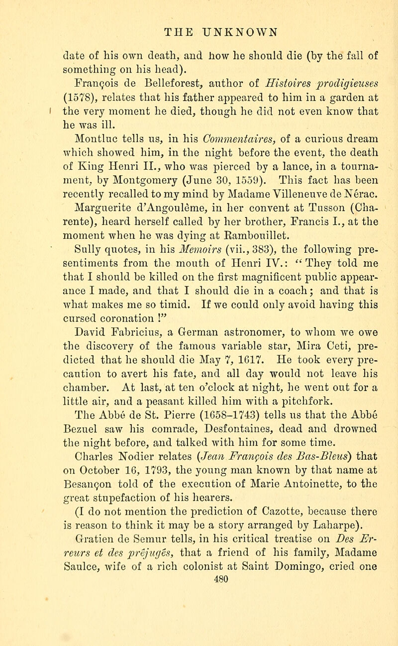 date of his own death, and how he should die (by the fall of something on his head). François de Belleforest, author of Histoires prodigieiises (1578), relates that his father appeared to him in a garden at the very moment he died, though he did not even know that he was ill. Montluc tells us, in his Commentaires, of a curious dream which showed him, in the night before the event, the death of King Henri II., who was pierced by a lance, in a tourna- ment, by Montgomery (June 30, 1559). This fact has been recently recalled to my mind by Madame Villeneuve de Nérac. Marguerite d'Angoulême, in her convent at Tusson (Cha- rente), heard herself called by her brother, Francis I., at the moment when he was dying at Kambouillet. Sully quotes, in his Me7)ioirs (vii., 383), the following pre- sentiments from the mouth of Henri IV.: They told me that I should be killed on the first magnificent public appear- ance I made, and that I should die in a coach ; and that is what makes me so timid. If we could only avoid having this cursed coronation ! David Fabricius, a German astronomer, to whom we owe the discovery of the famous variable star, Mira Ceti, pre- dicted that he should die May 7, 1G17. He took every pre- caution to avert his fate, and all day would not leave his chamber. At last, at ten o'clock at night, he went out for a little air, and a peasant killed him with a pitchfork. The Abbé de St. Pierre (1658-1743) tells us that the Abbé Bezuel saw his comrade, Desfontaines, dead and drowned the night before, and talked with him for some time. Charles Nodier relates {Jean François des Bas-Bleus) that 071 October 16, 1793, the young man known by that name at Besançon told of the execution of Marie Antoinette, to the great stupefaction of his hearers. (I do not mention the prediction of Gazette, because there is reason to think it may be a story arranged by Laharpe). Gratien de Semur tells, in his critical treatise on Des Er- reurs et des préjugés, that a friend of his family, Madame Saulce, wife of a rich colonist at Saint Domingo, cried one