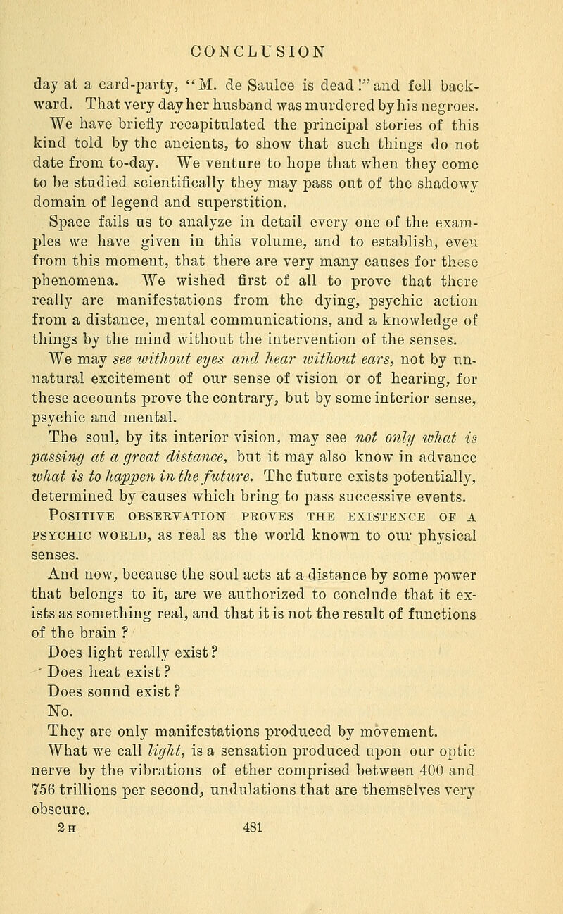 day at a card-party, ''M. de Saulce is dead!and foil back- ward. That very day her husband was murdered by his negroes. We have briefly recapitulated the principal stories of this kind told by the ancients, to show that such things do not date from to-day. We venture to hope that when they come to be studied scientifically they may pass out of the shadowy domain of legend and superstition. Space fails us to analyze in detail every one of the exam- ples we have given in this volume, and to establish, eveu from this moment, that there are very many causes for these phenomena. We wished first of all to prove that there really are manifestations from the dying, psychic action from a distance, mental communications, and a knowledge of things by the mind without the intervention of the senses. We may see without eyes and hem' loithout ears, not by un- natural excitement of our sense of vision or of hearing, for these accounts prove the contrary, but by some interior sense, psychic and mental. The soul, by its interior vision, may see not only luliat is passing at a great distance, but it may also know in advance what is to happen in the future. The future exists potentially, determined by causes which bring to pass successive events. Positive observation proves the existence of a PSYCHIC world, as real as the world known to our physical senses. And now, because the soul acts at a distance by some power that belongs to it, are we authorized to conclude that it ex- ists as something real, and that it is not the result of functions of the brain ? Does light really exist ? ' Does heat exist? Does sound exist ? No. They are only manifestations produced by movement. What we call light, is a sensation produced upon our optic nerve by the vibrations of ether comprised between 400 and 756 trillions per second, undulations that are themselves very obscure.