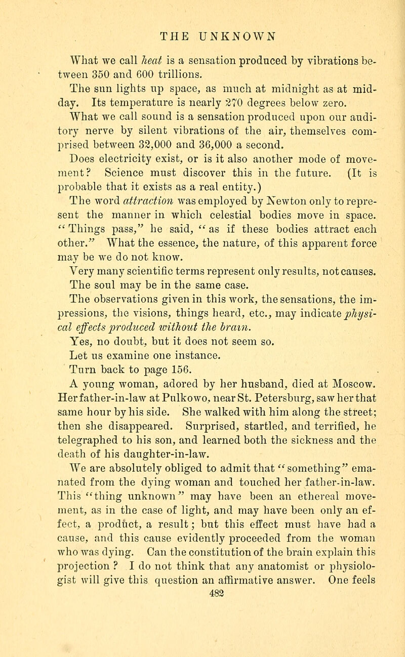 What we call heat is a sensation produced by vibrations be- tween 350 and 600 trillions. The sun lights up space, as much at midnight as at mid- day. Its temperature is nearly 270 degrees below zero. What we call sound is a sensation produced upon our audi- tory nerve by silent vibrations of the air, themselves com- prised between 32,000 and 36,000 a second. Does electricity exist, or is it also another mode of move- ment? Science must discover this in the future. (It is probable that it exists as a real entity.) The word attraction was employed by Newton only to repre- sent the manner in which celestial bodies move in space.  Things pass, he said, as if these bodies attract each other.^^ What the essence, the nature, of this apparent force may be we do not know. Very many scientific terms represent only results, not causes. The soul may be in the same case. The observations given in this work, the sensations, the im- pressions, the visions, things heard, etc., may inàicd^tQphysi- cal effects produced loithout the tram. Yes, no doubt, but it does not seem so. Let us examine one instance. Turn back to page 156. A young woman, adored by her husband, died at Moscow. Her father-in-law at Pulkowo, near St. Petersburg, saw her that same hour by his side. She walked with him along the street; then she disappeared. Surprised, startled, and terrified, he telegraphed to his son, and learned both the sickness and the death of his daughter-in-law. We are absolutely obliged to admit that something ema- nated from the dying woman and touched her father-in-law. This thing unknown may have been an ethereal move- ment, as in the case of light, and may have been only an ef- fect, a product, a result ; but this effect must have had a cause, and this cause evidently proceeded from the woman who was dying. Can the constitution of the brain explain this projection ? I do not think that any anatomist or physiolo- gist will give this question an affirmative answer. One feels 483