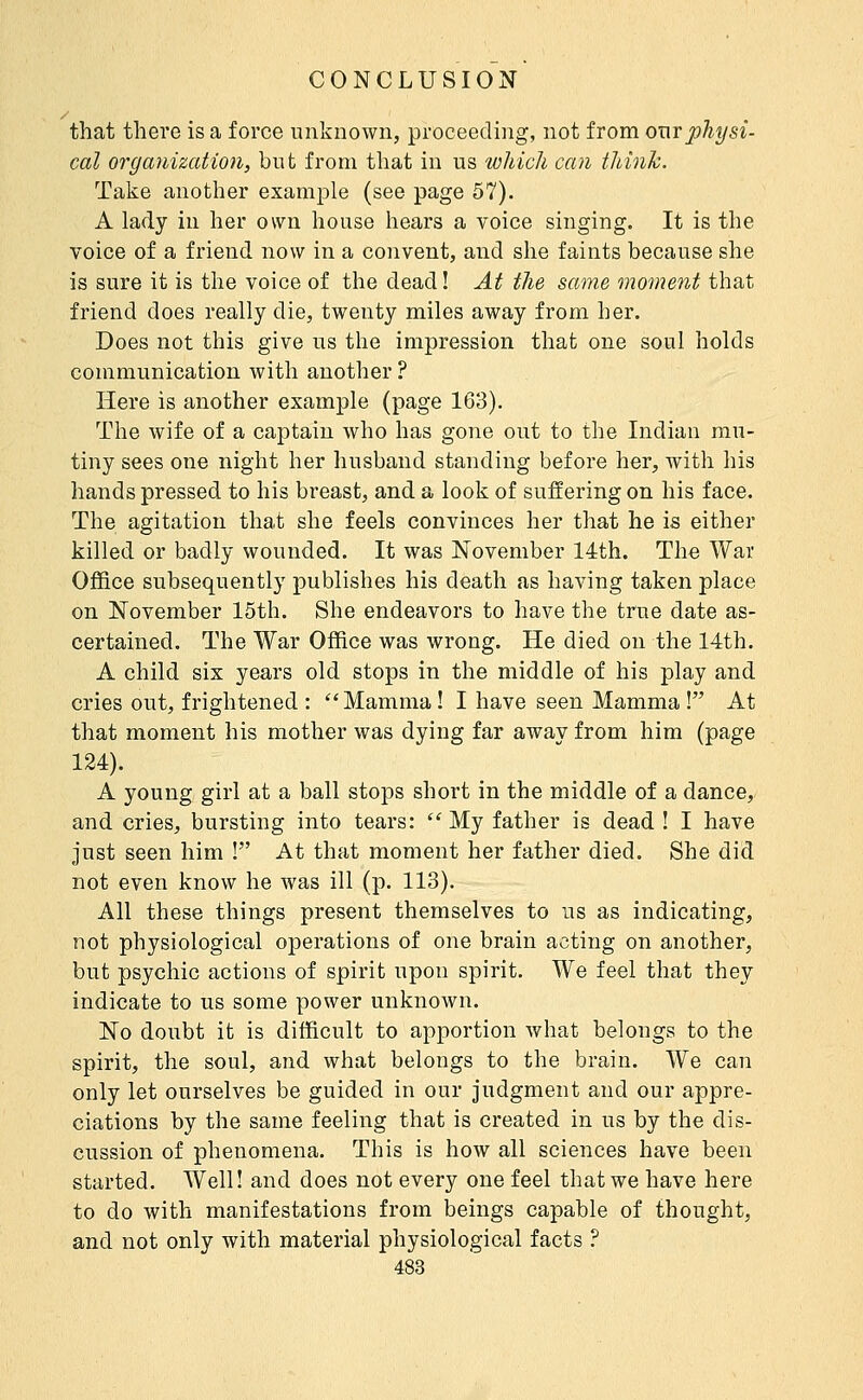 that there is a force unknown, proceeding, not from ouvphysi- cal organization, but from that in us which can think. Take another example (see page 57). A lady in her own house hears a voice singing. It is the voice of a friend now in a convent, and she faints because she is sure it is the voice of the dead ! At the same moment that friend does really die, twenty miles away from her. Does not this give us the impression that one soul holds communication with another ? Here is another example (page 163). The wife of a captain who has gone out to the Indian mu- tiny sees one night her husband standing before her, with his hands pressed to his breast, and a look of suffering on his face. The agitation that she feels convinces her that he is either killed or badly wounded. It was November 14th. The War Office subsequently publishes his death as having taken place on November 15th. She endeavors to have the true date as- certained. The War Office was wrong. He died on the 14th. A child six years old stops in the middle of his play and cries out, frightened : ''Mamma ! I have seen Mamma ! At that moment his mother was dying far away from him (page 124). A young girl at a ball stops short in the middle of a dance, and cries, bursting into tears:  My father is dead ! I have just seen him ! At that moment her father died. She did not even know he was ill (p. 113). All these things present themselves to us as indicating, not physiological operations of one brain acting on another, but psychic actions of spirit upon spirit. We feel that they indicate to us some power unknown. No doubt it is difficult to apportion what belongs to the spirit, the soul, and what belongs to the brain. We can only let ourselves be guided in our judgment and our appre- ciations by the same feeling that is created in us by the dis- cussion of phenomena. This is how all sciences have been started. Well! and does not every one feel that we have here to do with manifestations from beings capable of thought, and not only with material physiological facts ?