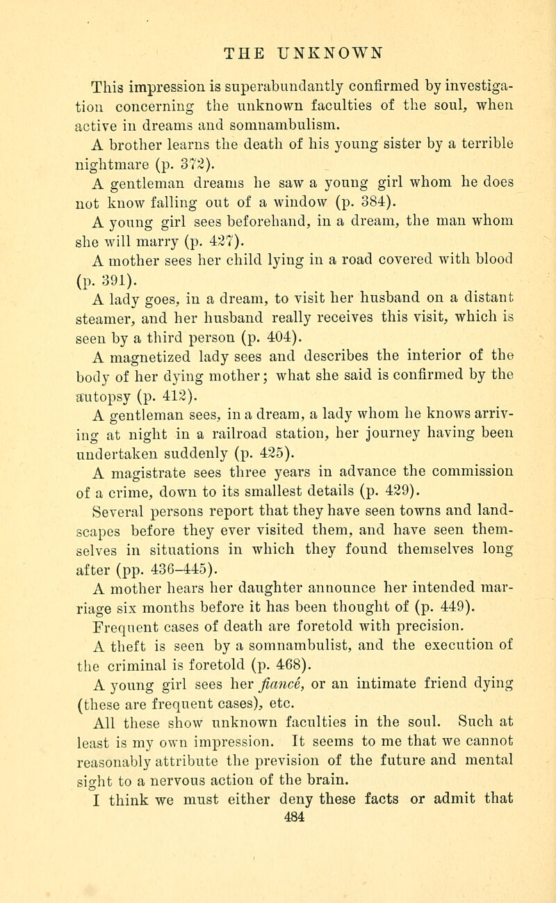 This impression is superabundantly confirmed by investiga- tion concerning the unknown faculties of the soul, when active in dreams and somnambulism. A brother learns the death of his young sister by a terrible nightmare (p. 372). A gentleman dreams he saw a young girl whom he does not know falling out of a window (p. 384). A young girl sees beforehand, in a dream, the man whom she will marry (p. 427). A mother sees her child lying in a road covered with blood (p. 391). A lady goes, in a dream, to visit her husband on a distant steamer, and her husband really receives this visit, which is seen by a third person (p. 404). A magnetized lady sees and describes the interior of the body of her dying mother; what she said is confirmed by the autopsy (p. 412). A gentleman sees, in a dream, a lady whom he knows arriv- ing at night in a railroad station, her journey having been undertaken suddenly (p. 425). A magistrate sees three years in advance the commission of a crime, down to its smallest details (p. 429). Several persons report that they have seen towns and land- scapes before they ever visited them, and have seen them- selves in situations in which they found themselves long after (pp. 436-445). A mother hears her daughter announce her intended mar- riage six months before it has been thought of (p. 449). Frequent cases of death are foretold with precision. A theft is seen by a somnambulist, and the execution of tlie criminal is foretold (p. 468). A young girl sees her fiancé, or an intimate friend dying (these are frequent cases), etc. All these show unknown faculties in the soul. Such at least is my own impression. It seems to me that we cannot reasonably attribute the prevision of the future and mental sisfht to a nervous action of the brain. I think we must either deny these facts or admit that