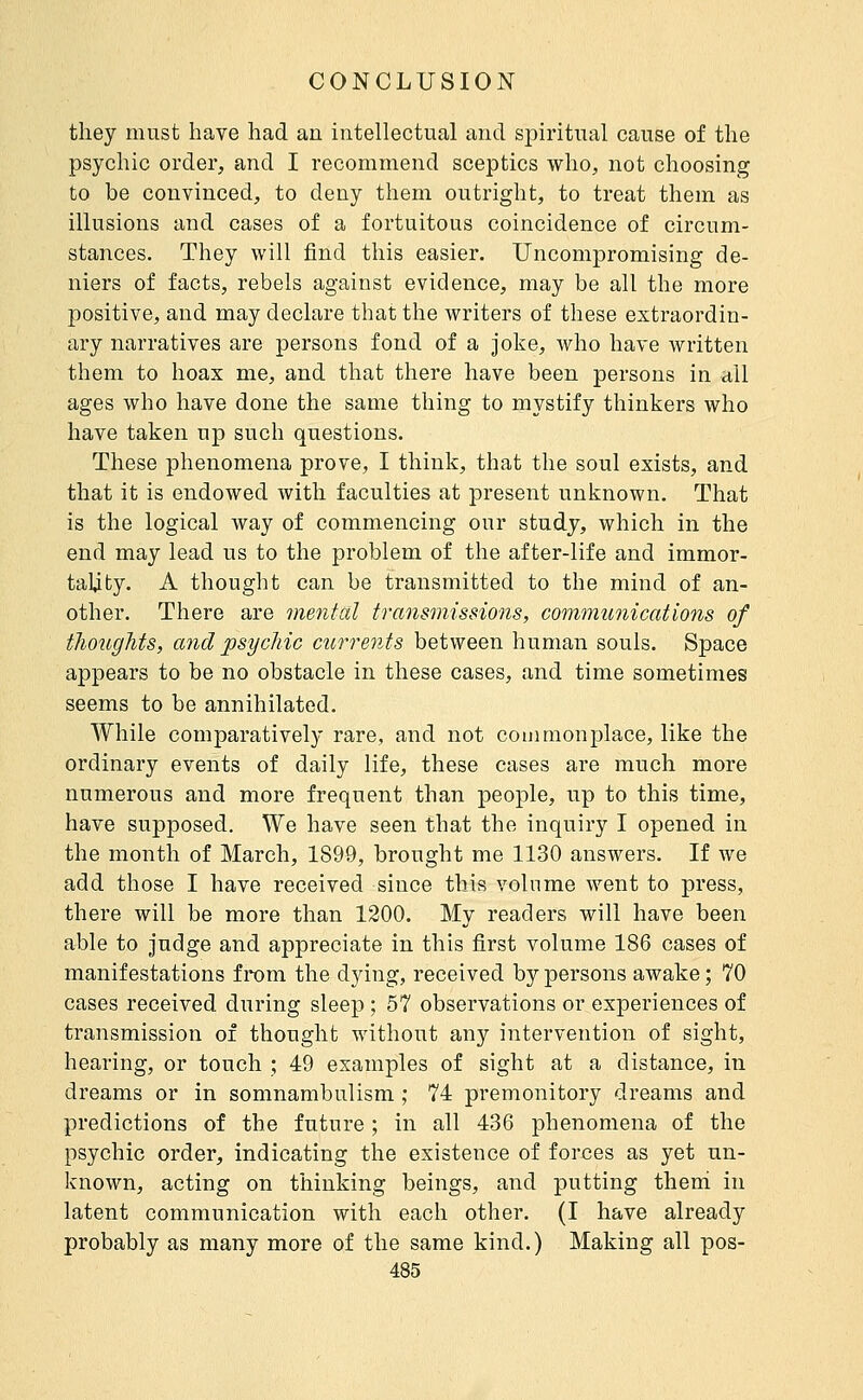 they must have had an intellectual and spiritual cause of the psychic order, and I recommend sceptics who, not choosing to be convinced, to deny them outright, to treat them as illusions and cases of a fortuitous coincidence of circum- stances. They will find this easier. Uncompromising de- niers of facts, rebels against evidence, may be all the more positive, and may declare that the writers of these extraordin- ary narratives are persons fond of a joke, who have written them to hoax me, and that there have been persons in all ages who have done the same thing to mystify thinkers who have taken up such questions. These phenomena prove, I think, that the soul exists, and that it is endowed with faculties at present unknown. That is the logical way of commencing our study, which in the end may lead us to the problem of the after-life and immor- tality. A thought can be transmitted to the mind of an- other. There are mental transmissions, communications of thoughts, and psychic cîirrents between human souls. Space appears to be no obstacle in these cases, and time sometimes seems to be annihilated. AVhile comparatively rare, and not commonplace, like the ordinary events of daily life, these cases are much more numerous and more frequent than people, iip to this time, have supposed. We have seen that the inquiry I opened in the month of March, 1899, brought me 1130 answers. If we add those I have received since this volume went to press, there will be more than 1200. My readers will have been able to judge and appreciate in this first volume 186 cases of manifestations from the dying, received by persons awake ; 70 cases received during sleep ; 57 observations or experiences of transmission of thought without any intervention of sight, hearing, or touch ; 49 examples of sight at a distance, in dreams or in somnambulism ; 74 premonitory dreams and predictions of the future ; in all 436 phenomena of the psychic order, indicating the existence of forx3es as yet un- known, acting on thinking beings, and putting theni in latent communication with each other. (I have already probably as many more of the same kind.) Making all pos-