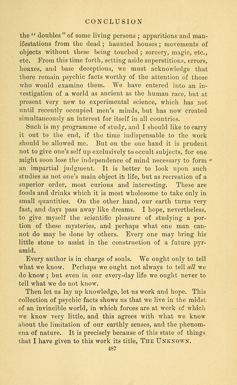 the  doubles  of some living persons ; apparitions and man- ifestations from the dead ; haunted houses ; movements of objects without these being touched ; sorcery, magic, etc., etc. From this time forth, setting aside superstitions, errors, hoaxes, and base deceptions, we must acknowledge that there remain psychic facts worthy of the attention of those who would examine them. We have entered into an in- vestigation of a world as ancient as the human race, but at present very new to experimental science, which has not until recently occupied men's minds, but has now created simultaneously an interest for itself in all countries. Such is my programme of study, and I should like to carry it out to the end, if the time indispensable to the work should be allowed me. But on the one hand it is prudent not to give one's self up exclusively to occult subjects, for one might soon lose the indeiDendence of mind necessary to form ' an im]3artial judgment. It is better to look upon such studies as not one's main object iîi life, but as recreation of a superior order, most curious and interesting. These are foods and drinks which it is most wholesome to take only in small quantities. On the other hand, our earth turns very fast, and days pass away like dreams. I hope, nevertheless, to give myself the scientific pleasure of studying a por- tion of these mysteries, and perhaps what one man can- not do may be done by others. Every one may bring his little stone to assist in the construction of a future pyr- amid. Every author is in charge of souls. We ought only to tell what we know. Perhaps we ought not always to tell all we do know ; but even in our every-day life we ought never to tell what we do not know. Then let us lay up knowledge, let us work and hope. This collection of psychic facts shows us that we live in the midst of an invincible world, in which forces are at work of whicli we know very little, and this agrees with what we know about the limitation of our earthly senses, and the phenom- ena of nature. It is precisely because of this state of things that I have given to this work its title, The Unknown.
