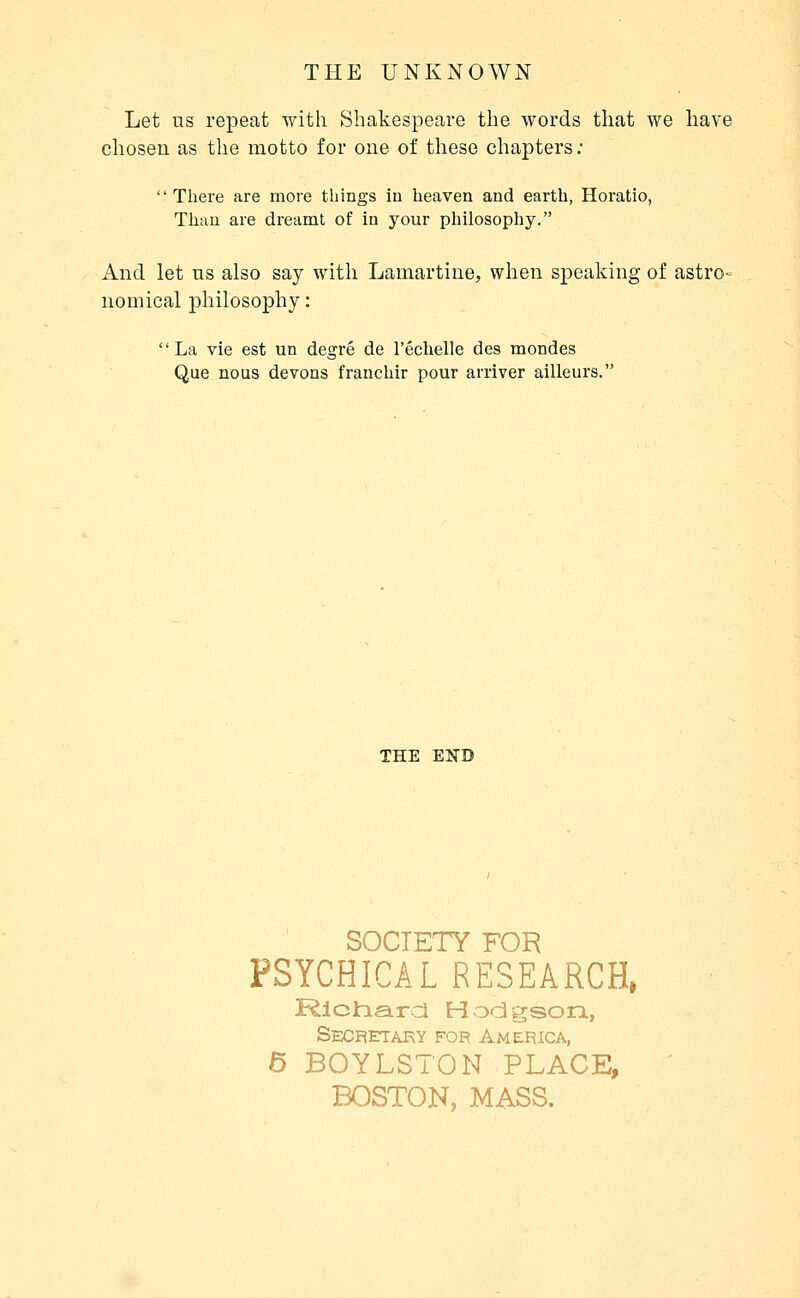Let us repeat with Shakespeare the words that we have chosen as the motto for one of these chapters ; There are more things in heaven and earth, Horatio, Thau are dreamt of in your philosophy. And let ns also say with Lamartine, when speaking of astro- nomical philosophy : La vie est un degré de l'échelle des mondes Que nous devons franchir pour arriver ailleurs. THE END SOCIETY FOR PSYCHICAL RESEARCH, Rlclnatrcl Hodgson, Secretary for America, 6 BOYLSTON PLACE, BOSTON, MASS,