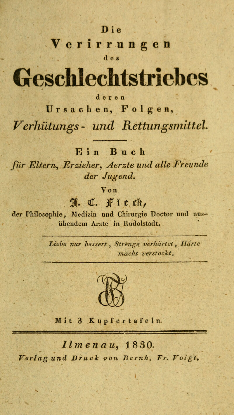 Die Verirrungen des Geschlechtstriebes deren Ursachen, Folgen, Verhütungs - und Rettungsmittel. Ein Buch für Eltern, Erzieher, Aerzte und alle Freunde der Jugend. Von der Philosophie, Medizin und Chirurgie Doctor und aus- übendem Arzte in Rudolstadt» Liebe nur bessert, Strenge verhärtet, Härte v macht verstockt. Mit 3 Kupfertafeln. Urnen au, 1830. Verlag und Druck von Bernh, Fr. Voigt,