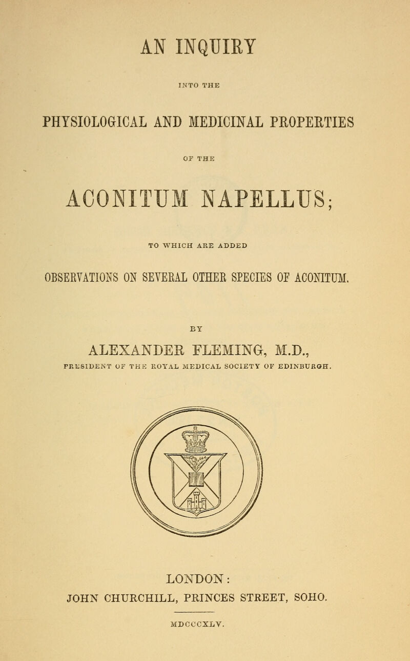 INTO THE PHYSIOLOGICAL AND MEDICINAL PROPERTIES ACONITUM NAPELLUS; TO WHICH ARE ADDED OBSEKVATIONS ON SEVERAL OTHER SPECIES OF ACONITUM. BY ALEXANDER FLEMING, M.D., PR1:;SIDENT OF THE ROYAL MEDICAL SOCIETY OF EDINBURaH. LONDON: JOHN CHURCHILL, PRINCES STREET, SOHO. MDCCCXLV.