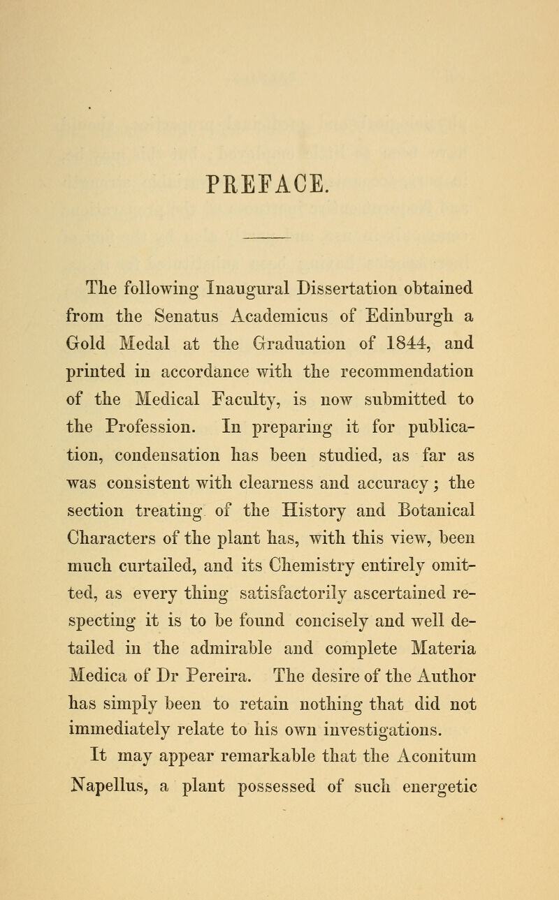 PREFACE. The following Inaugural Dissertation obtained from the Senatus Academicus of Edinburgh a Gold Medal at the Graduation of 1844, and printed in accordance with the recommendation of the Medical Faculty, is now submitted to the Profession. In preparing it for publica- tion, condensation has been studied, as far as was consistent with clearness and accuracy; the section treating of the History and Botanical Characters of the plant has, with this view, been much curtailed, and its Chemistry entirely omit- ted, as eyery thing satisfactorily ascertained re- specting it is to be found concisely and well de- tailed in the admirable and complete Materia Medica of Dr Pereira. The desire of the Author has simply been to retain nothing that did not immediately relate to his own investigations. It may appear remarkable that the Aconitum Napellus, a plant possessed of such energetic