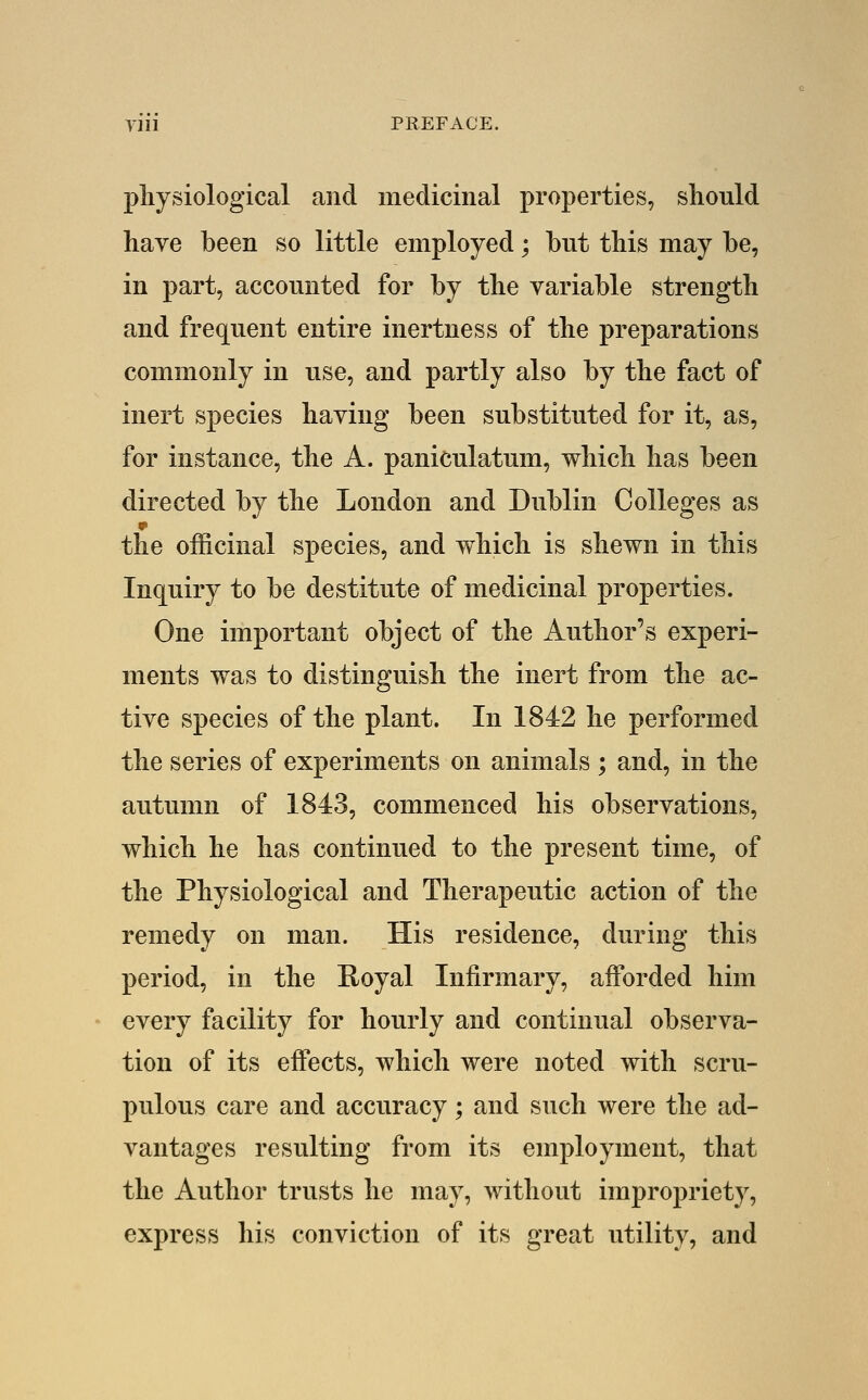 Till PREFACE. physiological and medicinal properties, should have been so little employed; but this may be, in part, accounted for by the variable strength and frequent entire inertness of the preparations commonly in use, and partly also by the fact of inert species having been substituted for it, as, for instance, the A. paniculatum, which has been directed by the London and Dublin Colleges as the officinal species, and which is shewn in this Inquiry to be destitute of medicinal properties. One important object of the Author's experi- ments was to distinguish the inert from the ac- tive species of the plant. In 1842 he performed the series of experiments on animals ; and, in the autumn of 1843, commenced his observations, which he has continued to the present time, of the Physiological and Therapeutic action of the remedy on man. His residence, during this period, in the Royal Infirmary, afforded him every facility for hourly and continual observa- tion of its effects, which were noted with scru- pulous care and accuracy; and such were the ad- vantages resulting from its employment, that the Author trusts he may, without impropriety, express his conviction of its great utility, and