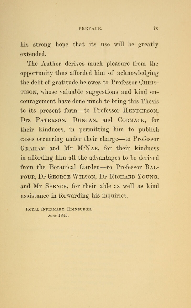 his strong hope that its use will be greatly extended. The Author derives much pleasure from the opportunity thus afforded him of acknowledging the debt of gratitude he owes to Professor Chris- TisoN, whose valuable suggestions and kind en- couragement have done much to bring this Thesis to its present form—to Professor Henderson, Drs Paterson, Duncan, and Cormack, for their kindness, in permitting him to publish cases occurring under their charge—to Professor Graham and Mr M'Nab, for their kindness in affording him all the advantages to be derived from the Botanical Garden—to Professor Bal- four, Dr George Wilson, Dr Etchard Young, and Mr Spence, for their able as well as kind assistance in forwarding his inquiries. Royal Infiiimary, Edinburgh, June 1845.