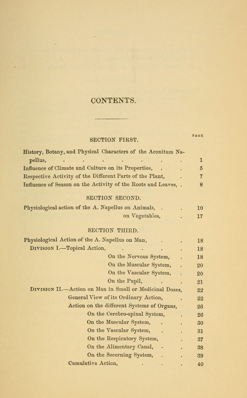 CONTENTS. SECTION FIRST. History, Botany, and Physical Characters of the Aconitum Na- pellus, ....... 1 Influence of Climate and Culture on its Properties, . . 6 Respective Activity of the Different Parts of the Plant, . 7 Influence of Season on the Activity of the Roots and Leaves, . 8 SECTION SECOND. Physiological action of the A. Napellus on Animals, . . 10 on Vegetables, . 17 SECTION THIRD. Physiological Action of the A. Napellus on Man, Division I.—Topical Action, On the Nervous System, On the Muscular System, On the Vascular System, On the Pupil, Division II.—Action on Man in Small or Medicinal Doses General View of its Ordinary Action, Action on the different Systems of Organs, On the Cerebro-spinal System, On the Muscular System, On the Vascular System, On the Respiratory System, On the Alimentary Canal, On the Secerning System, Cumulative Action, 18 18 18 20 20 21 22 22 26 26 30 31 37 38 39 40