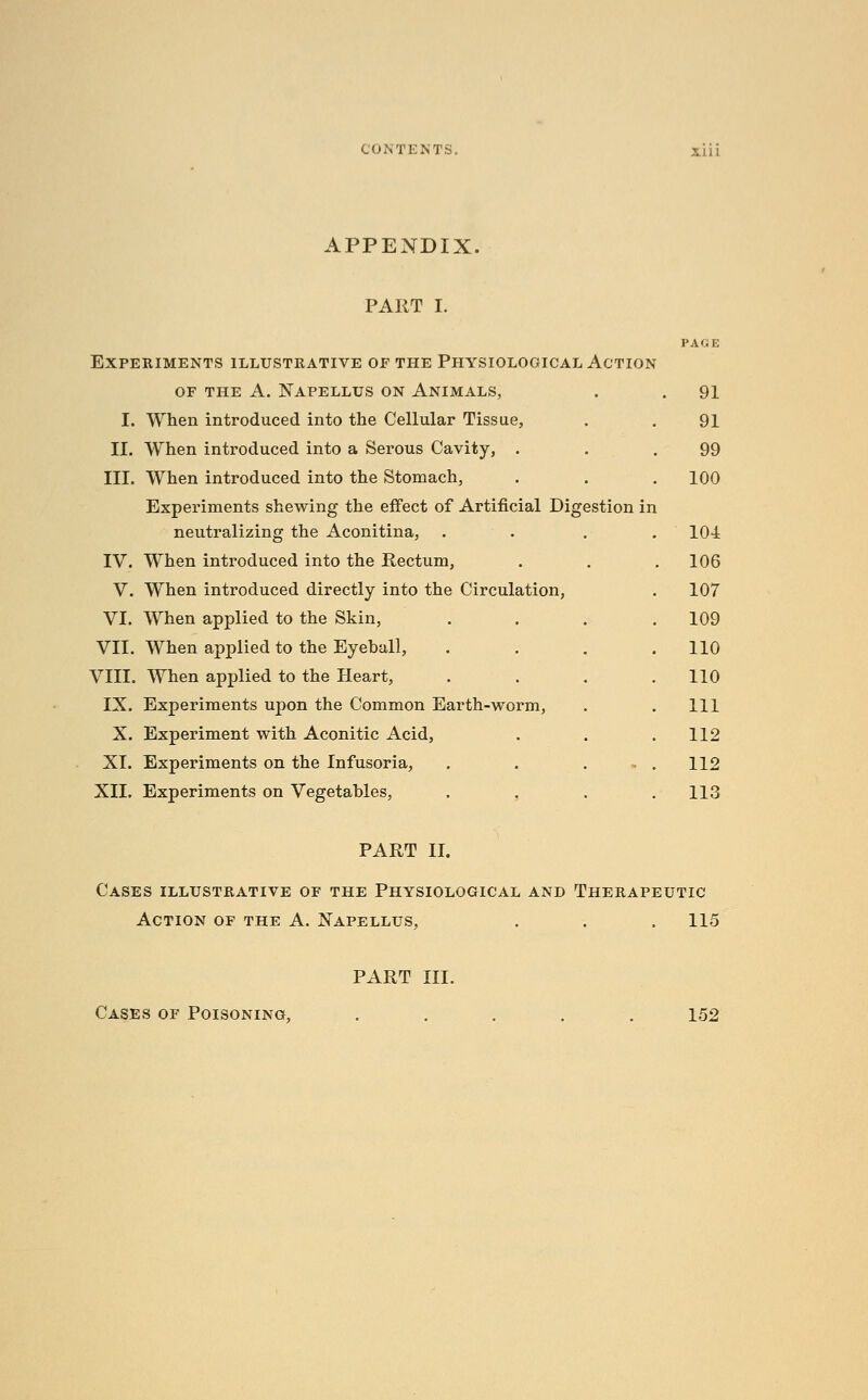 APPENDIX. PART I. Experiments illustrative of the Physiological Action OF THE A. NAPELLUS ON AnIMALS, I. When introduced into the Cellular Tissue, II. When introduced into a Serous Cavity, . III. When introduced into the Stomach, Experiments shewing the effect of Artificial Digestion in neutralizing the Aconitina, IV. When introduced into the Rectum, V. When introduced directly into the Circulation, VI. When applied to the Skin, VII. When applied to the Eyehall, VIII. When applied to the Heart, IX. Experiments upon the Common Earth-worm, X. Experiment with Aconitic Acid, XI. Experiments on the Infusoria, XII. Experiments on Vegetables, 91 91 99 100 104 106 107 109 110 110 111 112 112 113 PART II. Cases illustrative of the Physiological and Therapeutic Action of the A. Napellus, . . . 115 PART III. Cases of Poisoning, 152