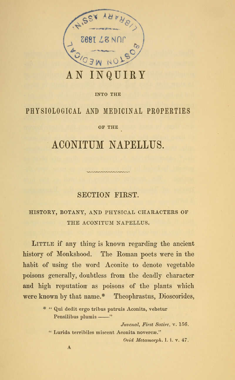 . s68TZ,gNnr VJ AN INQUIRY INTO THE PHYSIOLOGICAL AND MEDICINAL PROPERTIES OF THE ACONITUM NAPELLUS. SECTION FIRST. HISTORY, BOTANY, AND PHYSICAL CHARACTERS OF THE ACONITUM NAPELLUS. Little if any thing is known regarding the ancient history of Monkshood. The Eoman poets were in the habit of using the word Aconite to denote vegetable poisons generally, doubtless from the deadly character and high reputation as poisons of the plants which were known by that name.* Theophrastus, Dioscorides, *  Qui dedit ergo tribus patruis Aconita, vehetur Pensilibus plumis  Juvenal, First Satire, v. 156.  Lurida terribiles miscent Aconita novercae. Ovid Metamorph. 1. i. v. 47. A