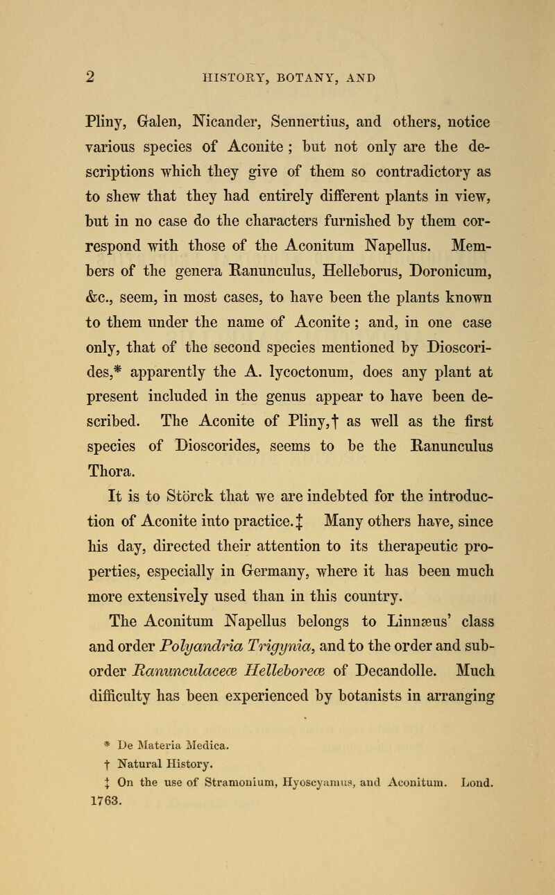 Pliny, Gralen, Nicander, Sennertius, and others, notice various species of Aconite ; but not only are the de- scriptions which they give of them so contradictory as to shew that they had entirely different plants in view, but in no case do the characters furnished by them cor- respond with those of the Aconitum Napellus. Mem- bers of the genera Ranunculus, Helleborus, Doronicum, &c., seem, in most cases, to have been the plants known to them under the name of Aconite; and, in one case only, that of the second species mentioned by Dioscori- des,* apparently the A. lycoctonum, does any plant at present included in the genus appear to have been de- scribed. The Aconite of Pliny, f as well as the first species of Dioscorides, seems to be the Ranunculus Thora. It is to Storck that we are indebted for the introduc- tion of Aconite into practice, if Many others have, since his day, directed their attention to its therapeutic pro- perties, especially in Germany, where it has been much more extensively used than in this country. The Aconitum JSTapellus belongs to Linnaeus' class and order Polyandria Trigynia, and to the order and sub- order Ranunculacece Helleborece of Decandolle. Much difiiculty has been experienced by botanists in arranging * De Materia Medica. t Natural History. X On the use of Stramonium, Hyoscyannis, and Aconitum. Lond. 1763.