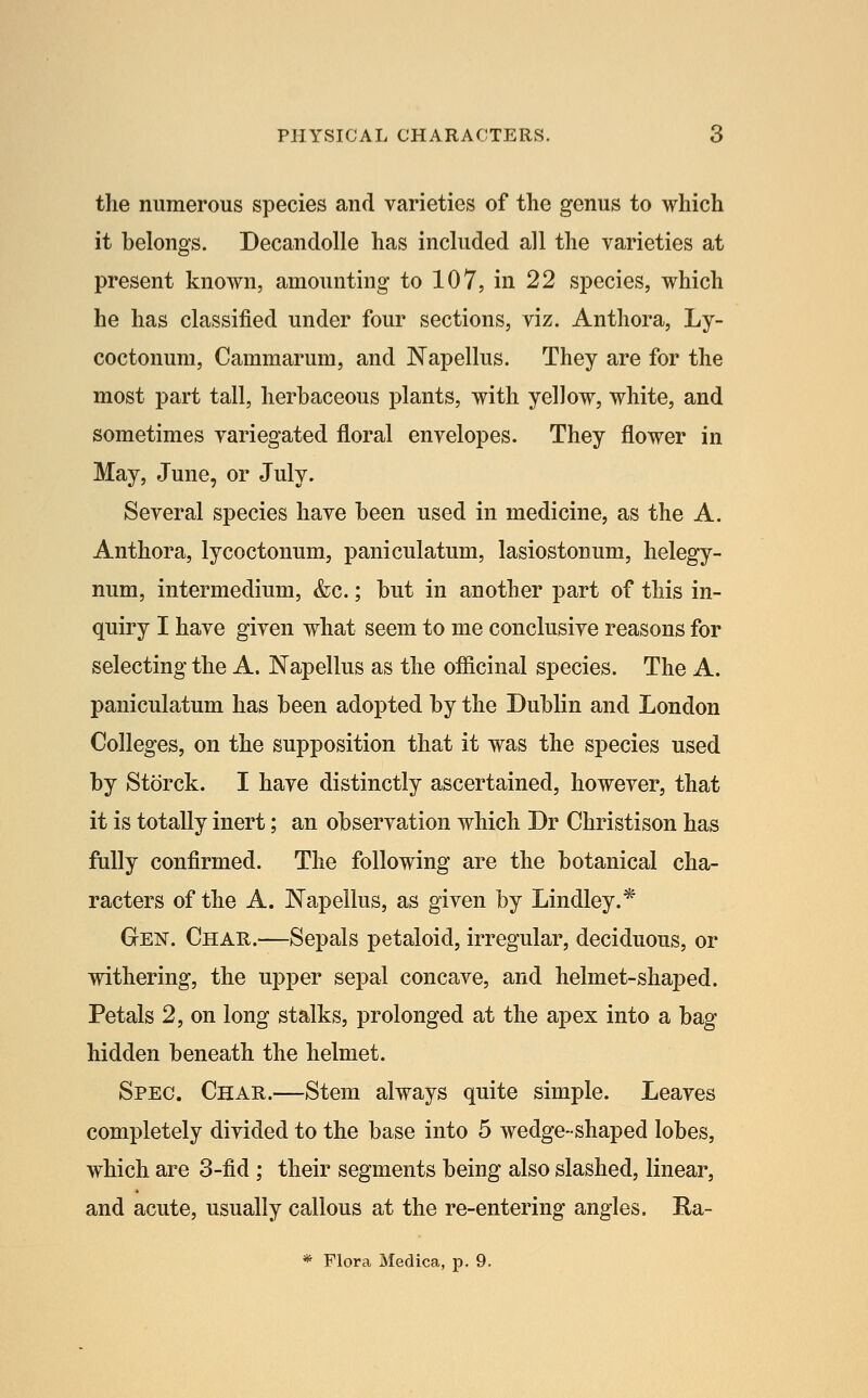 the numerous species and varieties of the genus to which it belongs. DecandoUe has included all the varieties at present known, amounting to 107, in 22 species, which he has classified under four sections, viz. Anthora, Ly- coctonum, Cammarum, and Napellus. They are for the most part tall, herbaceous plants, with yellow, white, and sometimes variegated floral envelopes. They flower in May, June, or July. Several species have been used in medicine, as the A. Anthora, lycoctonum, paniculatum, lasiostonum, helegy- num, intermedium, &c.; but in another part of this in- quiry I have given what seem to me conclusive reasons for selecting the A. Napellus as the ofiicinal species. The A. paniculatum has been adopted by the Dublin and London Colleges, on the supposition that it was the species used by Storck. I have distinctly ascertained, however, that it is totally inert; an observation which Dr Christison has fully confirmed. The following are the botanical cha- racters of the A. Napellus, as given by Lindley.* GrEN. Char.—Sepals petaloid, irregular, deciduous, or withering, the upper sepal concave, and helmet-shaj)ed. Petals 2, on long stalks, prolonged at the apex into a bag hidden beneath the helmet. Spec. Char.—Stem always quite simple. Leaves completely divided to the base into 5 wedge-shaped lobes, which are 3-fid ; their segments being also slashed, linear, and acute, usually callous at the re-entering angles. Ra- * Flora Medica, p. 9.