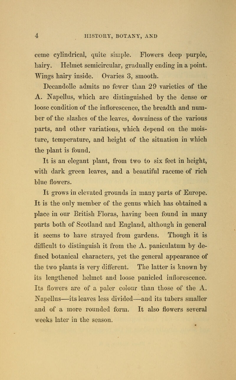 ceme cylindrical, quite simple. Flowers deep purj)ie, liairy. Helmet semicircular, gradually ending in a point. Wings hairy inside. Oyaries 3, smooth. Decandolle admits no fewer than 29 varieties of the A. Napellus, which are distinguished by the dense or loose condition of the inflorescence, the breadth and num- ber of the slashes of the leayes, downiness of the yarious parts, and other yariations, which depend on the mois- ture, temperature, and height of the situation in which the plant is found. It is an elegant plant, from two to six feet in height, with dark green leayes, and a beautiful raceme of rich blue flowers. It grows in elevated grounds in many parts of Europe. It is the only member of the genus which has obtained a place in our British Floras, having been found in many parts both of Scotland and England, although in general it seems to haye strayed from gardens. Though it is difiicult to distinguish it from the A. paniculatum by de- fined botanical characters, yet the general appearance of the two plants is very different. The latter is known by its lengthened helmet and loose panicled inflorescence. Its flowers are of a paler colour than those of the A. Napellus—its leaves less divided—and its tubers smaller and of a more rounded form. It also flowers several weeks later in the season.