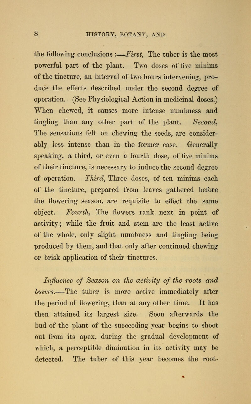 the following conclusions :—First, Tlie tuber is the most powerful part of the plant. Two doses of five minims of the tincture, an interval of two hours intervening, pro- duce the effects described under the second degree of operation. (See Physiological Action in medicinal doses.) When chewed, it causes more intense numbness and tingling than any other part of the plant. Second, The sensations felt on chewing the seeds, are consider- ably less intense than in the former case. Generally speaking, a third, or even a fourth dose, of five minims of their tincture, is necessary to induce the second degree of operation. Third, Three doses, of ten minims each of the tincture, prepared from leaves gathered before the flowering season, are requisite to effect the same object. Fourth, The flowers rank next in point of activity; while the fruit and stem are the least active of the whole, only slight numbness and tingling being produced by them, and that only after continued chewing or brisk application of their tinctures. Injluence of Season on the activity of the roots and leaves.—The tuber is more active immediately after the period of flowering, than at any other time. It has then attained its largest size. Soon afterwards the bud of the plant of the succeeding year begins to shoot out from its apex, during the gradual development of which, a perceptible diminution in its activity may be detected. The tuber of this year becomes the root-