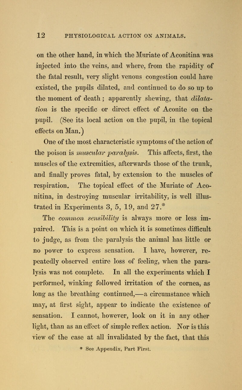 on the other hand, in which the Muriate of Aconitina was injected into the veins, and where, from the rapidity of the fatal result, very slight venous congestion could have existed, the pupils dilated, and continued to do so up to the moment of death; apparently shewing, that dilata- tion is the specific or direct effect of Aconite on the pupil. (See its local action on the pupil, in the topical effects on Man.) One of the most characteristic symptoms of the action of the i^oison is muscular paralysis. This affects, first, the muscles of the extremities, afterwards those of the trunk, and finally proves fatal, by extension to the muscles of respiration. The topical effect of the Muriate of Aco- nitina, in destroying muscular irritability, is well illus- trated in Experiments 3, 5, 19, and 27* The common sensibility is always more or less im- paired. This is a point on which it is sometimes difficult to judge, as from the paralysis the animal has little or no 1)0wer to express sensation. I have, however, re- peatedly observed entire loss of feeling, when the para- lysis was not complete. In all the experiments which I performed, winking followed irritation of the cornea, as long as the breathing continued,—a circumstance which may, at first sight, appear to indicate the existence of sensation. I cannot, however, look on it in any other light, than as an effect of simple reflex action. Nor is this view of the case at all invalidated by the fact, that this * See Appendix, Part First.