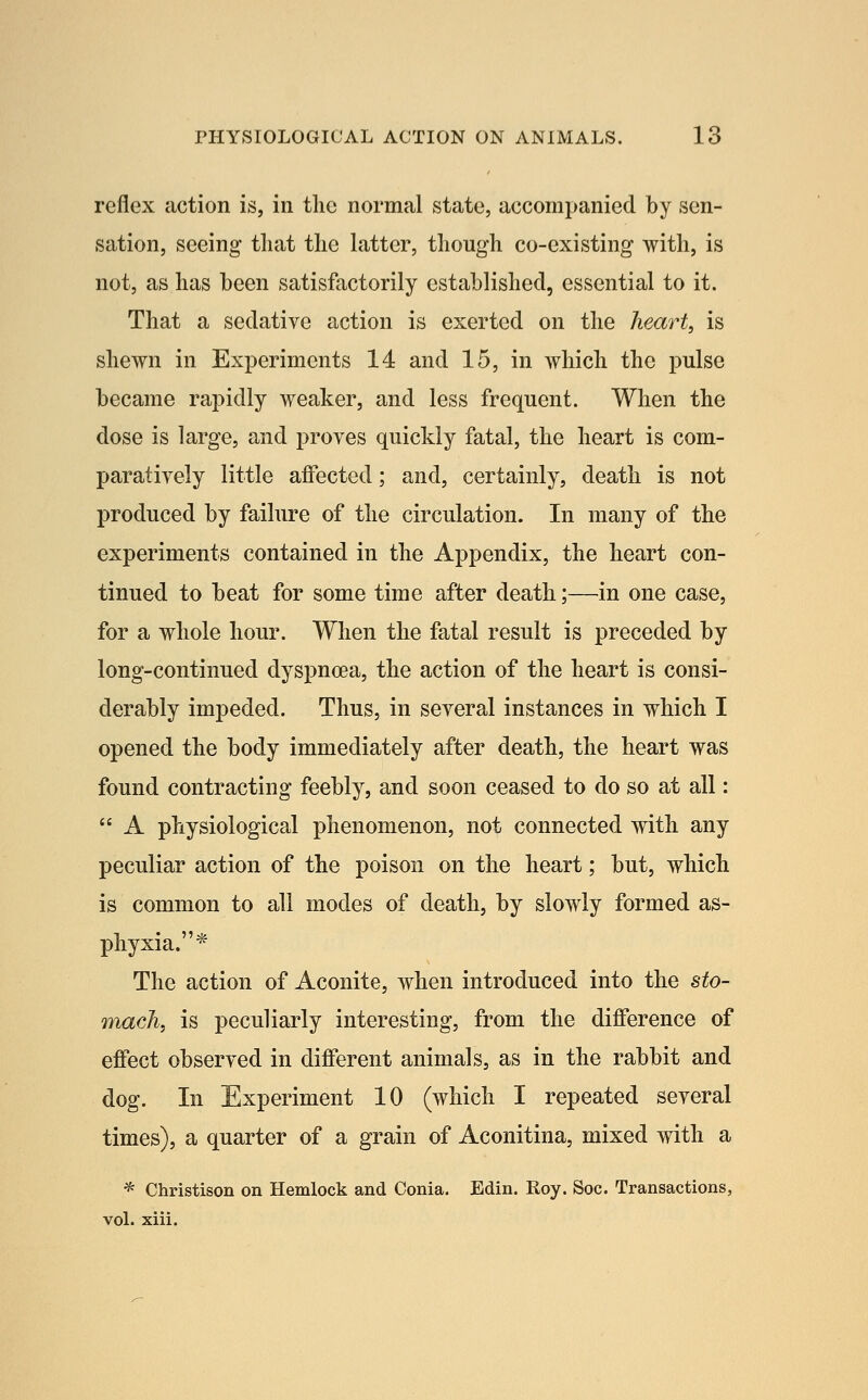 reflex action is, in tlie normal state, accompanied by sen- sation, seeing- tliat the latter, tliough co-existing with, is not, as has been satisfactorily established, essential to it. That a sedative action is exerted on the heart, is shewn in Experiments 14 and 15, in which the pulse became rapidly weaker, and less frequent. When the dose is large, and proves quickly fatal, the heart is com- paratively little affected; and, certainly, death is not produced by failure of the circulation. In many of the experiments contained in the Appendix, the heart con- tinued to beat for some time after death;—in one case, for a whole hour. When the fatal result is preceded by long-continued dyspnoea, the action of the heart is consi- derably impeded. Thus, in several instances in which I opened the body immediately after death, the heart was found contracting feebly, and soon ceased to do so at all:  A physiological phenomenon, not connected with any peculiar action of the poison on the heart; but, which is common to all modes of death, by slowly formed as- phyxia.* The action of Aconite, when introduced into the sto- mach, is peculiarly interesting, from the difference of effect observed in different animals, as in the rabbit and dog. In Experiment 10 (which I repeated several times), a quarter of a grain of Aconitina, mixed with a * Christison on Hemlock and Conia, Edin. Roy. Soc. Transactions, vol. xiii.