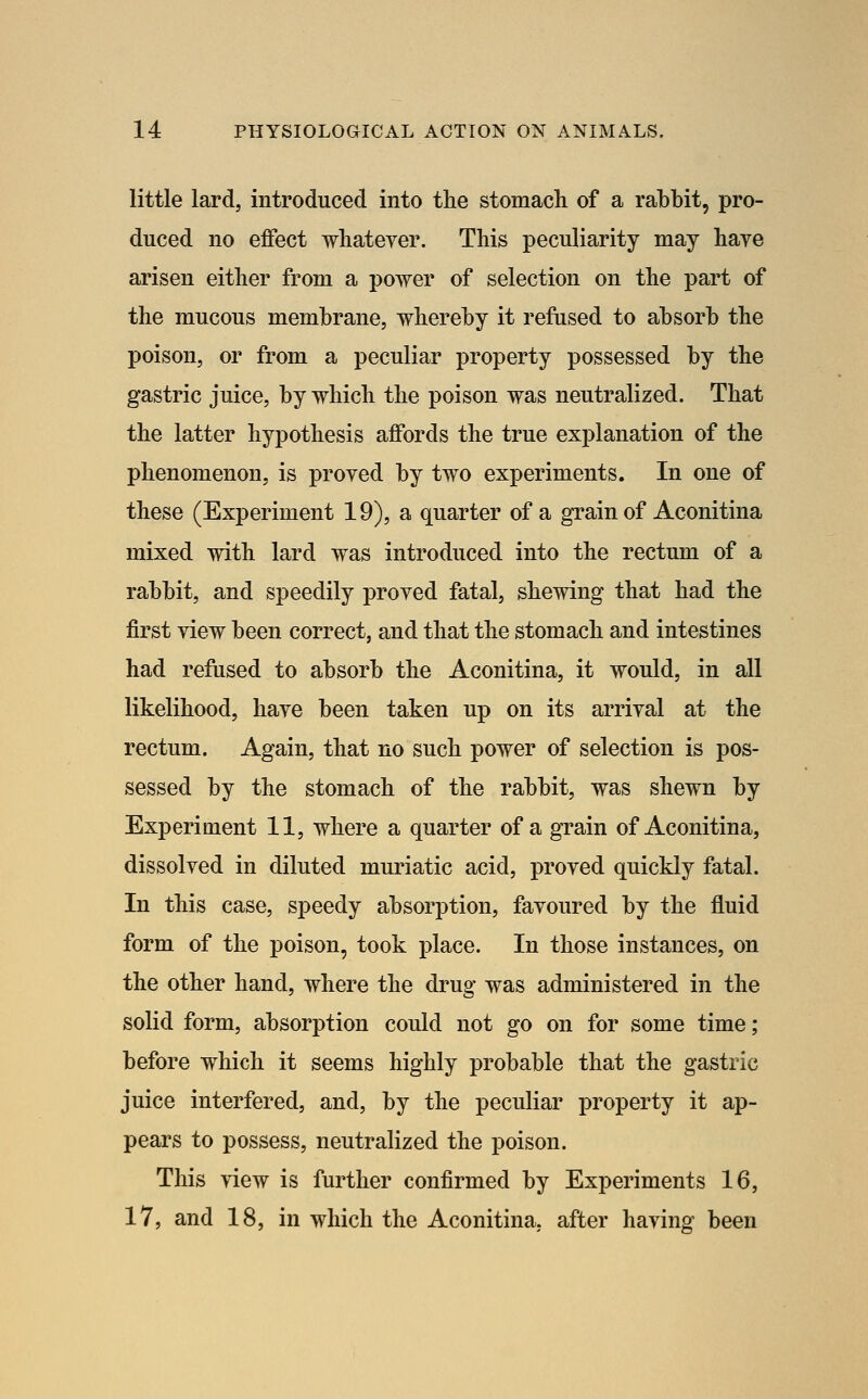 little lardj introduced into the stomach of a rahbit, pro- duced no effect whateyer. This peculiarity may have arisen either from a power of selection on the part of the mucous membrane, whereby it refused to absorb the poison, or from a peculiar property possessed by the gastric juice, by which the poison was neutralized. That the latter hypothesis affords the true explanation of the phenomenon, is proyed by two experiments. In one of these (Experiment 19), a quarter of a grain of Aconitina mixed with lard was introduced into the rectum of a rabbit, and speedily proved fatal, shewing that had the first view been correct, and that the stomach and intestines had refused to absorb the Aconitina, it would, in all likelihood, have been taken up on its arrival at the rectum. Again, that no such power of selection is pos- sessed by the stomach of the rabbit, was shewn by Experiment 11, where a quarter of a grain of Aconitina, dissolved in diluted muriatic acid, proved quickly fatal. In this case, speedy absorption, favoured by the fluid form of the poison, took place. In those instances, on the other hand, where the drug was administered in the solid form, absorption could not go on for some time; before which it seems highly probable that the gastric juice interfered, and, by the peculiar property it ap- pears to possess, neutralized the poison. This view is further confirmed by Experiments 16, 17, and 18, in which the Aconitina, after having been