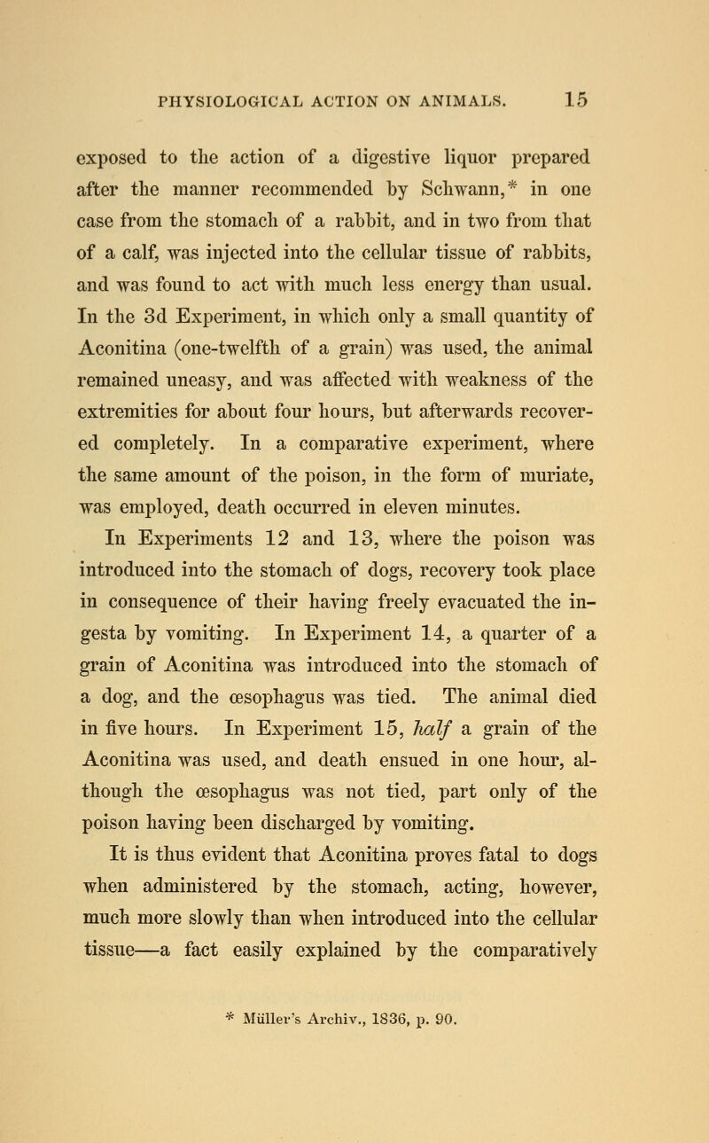 exposed to the action of a digestive liquor prepared after the manner recommended by Schwann,* in one case from the stomach of a rabbit, and in two from that of a calf, was injected into the cellular tissue of rabbits, and was found to act with much less energy than usual. In the 3d Experiment, in which only a small quantity of Aconitina (one-twelfth of a grain) was used, the animal remained uneasy, and was affected with weakness of the extremities for about four hours, but afterwards recover- ed completely. In a comparative experiment, where the same amount of the poison, in the form of muriate, was employed, death occurred in eleven minutes. In Experiments 12 and 13, where the poison was introduced into the stomach of dogs, recovery took place in consequence of their having freely evacuated the in- gesta by vomiting. In Experiment 14, a quarter of a grain of Aconitina was introduced into the stomach of a dog, and the oesophagus was tied. The animal died in five hours. In Experiment 15, half a grain of the Aconitina was used, and death ensued in one hour, al- though the oesophagus was not tied, part only of the poison having been discharged by vomiting. It is thus evident that Aconitina proves fatal to dogs when administered by the stomach, acting, however, much more slowly than when introduced into the cellular tissue—a fact easily explained by the comparatively * Miiller's Archiv., 1836, p. 90.