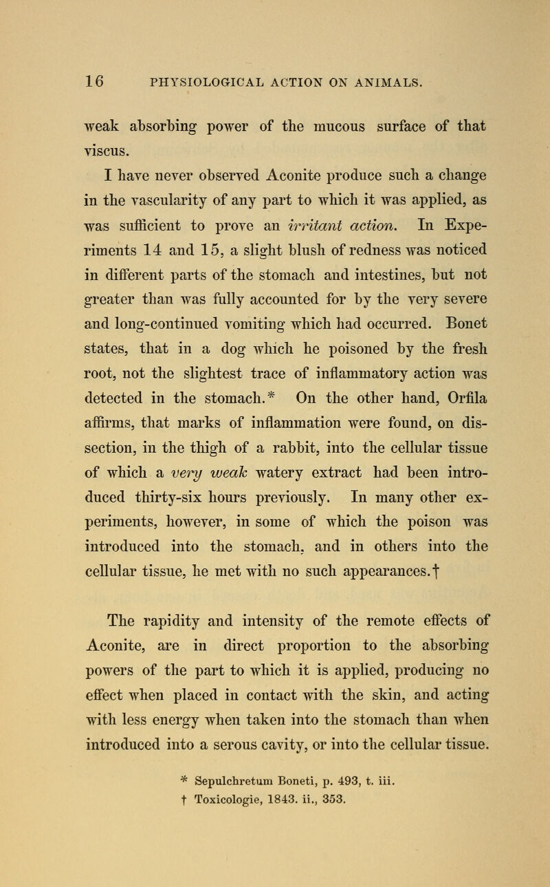 weak a'bsorbing power of the mucous surface of that viscus. I have never observed Aconite produce such a change in the vascularity of any part to which it was applied, as was sufficient to prove an irritant action. In Expe- riments 14 and 15, a slight blush of redness was noticed in different parts of the stomach and intestines, but not greater than was fully accounted for by the very severe and long-continued vomiting which had occurred. Bonet states, that in a dog which he poisoned by the fresh root, not the slightest trace of inflammatory action was detected in the stomach.* On the other hand, Orfila affirms, that marks of inflammation were found, on dis- section, in the thigh of a rabbit, into the cellular tissue of which a very weak watery extract had been intro- duced thirty-six hours previously. In many other ex- periments, however, in some of which the poison was introduced into the stomach, and in others into the cellular tissue, he met with no such appearances.t The rapidity and intensity of the remote effects of Aconite, are in direct proportion to the absorbing powers of the part to which it is applied, producing no effect when placed in contact with the skin, and acting vrith less energy when taken into the stomach than when introduced into a serous cavity, or into the cellular tissue. * Sepulchretum Boneti, p. 493, t. iii. t Toxicologie, 1843. ii., 353.