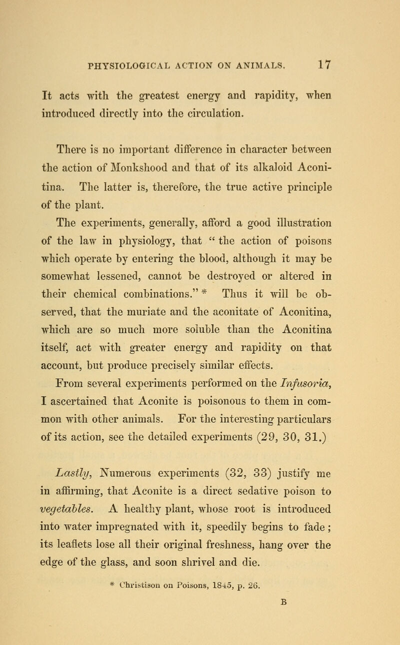 It acts with the greatest energy and rapidity, when introduced directly into the circulation. There is no important diiFerence in character between the action of Monkshood and that of its alkaloid Aconi- tina. The latter is, therefore, the true active principle of the plant. The experiments, generally, afford a good illustration of the law in physiology, that  the action of poisons which operate by entering the blood, although it may be somewhat lessened, cannot be destroyed or altered in their chemical combinations. * Thus it will be ob- seryed, that the muriate and the aconitate of Aconitina, which are so much more soluble than the Aconitina itself, act with greater energy and rapidity on that account, but produce precisely similar effects. From several experiments performed on the Infusoria, I ascertained that Aconite is poisonous to them in com- mon with other animals. For the interesting particulars of its action, see the detailed experiments (29, 30, 31.) Lastly, Numerous experiments (32, 33) justify me in affirming, that Aconite is a direct sedative poison to vegetables. A healthy plant, whose root is introduced into water impregnated with it, speedily begins to fade; its leaflets lose all their original freshness, hang over the edge of the glass, and soon shrivel and die. * Christison on Poisons, 18-i5, p. 26.