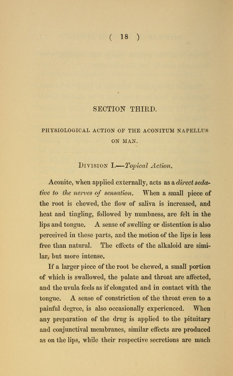 SECTION THIRD. PHYSIOLOaiCAL ACTION OF THE ACONITUM NAPELLTJS ON MAN. Division I.—Topical Action. Aconite, when applied externally, acts as a direct seda- tive to the nerves of sensation. When a small piece of the root is chewed, the flow of saliva is increased, and heat and tingling, followed hy numbness, are felt in the lips and tongue. A sense of swelling or distention is also perceived in these parts, and the motion of the lips is less free than natm^al. The effects of the alkaloid are simi- lar, hut more intense. If a larger piece of the root be chewed, a small portion of which is swallowed, the palate and throat are affected, and the uvula feels as if elongated and in contact with the tongue. A sense of constriction of the throat even to a painful degree, is also occasionally experienced. When any preparation of the drug is applied to the pituitary and conjunctival membranes, similar effects are produced as on the lips, while their respective secretions are much