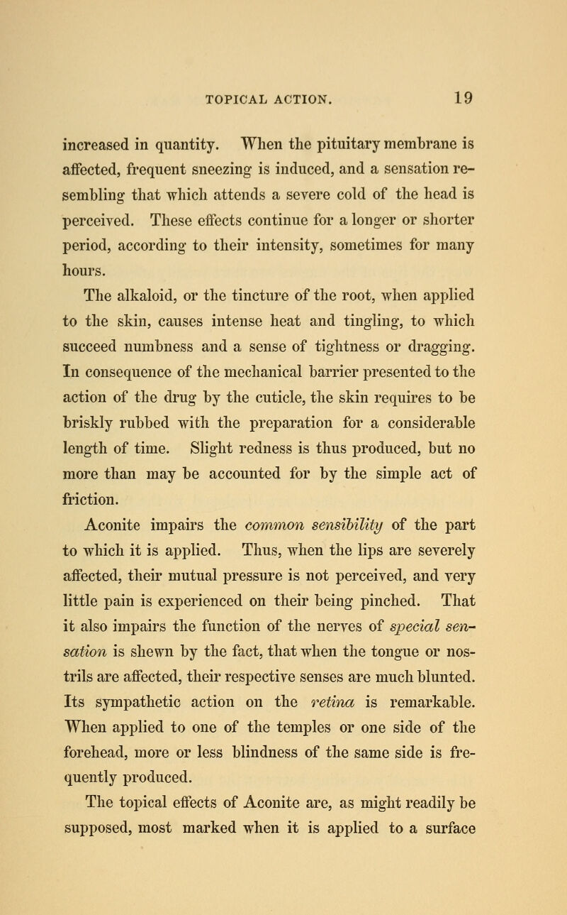 increased in quantity. When the pituitary membrane is affected, frequent sneezing is induced, and a sensation re- sembling that which attends a severe cold of the head is perceived. These effects continue for a longer or shorter period, according to their intensity, sometimes for many hours. The alkaloid, or the tincture of the root, when applied to the skin, causes intense heat and tingling, to which succeed numbness and a sense of tightness or dragging. In consequence of the mechanical barrier presented to the action of the drug by the cuticle, the skin requires to be briskly rubbed with the preparation for a considerable length of time. Slight redness is thus produced, but no more than may be accounted for by the simple act of friction. Aconite impairs the common sensibility of the part to which it is applied. Thus, when the lips are severely affected, their mutual pressure is not perceived, and very little pain is experienced on their being pinched. That it also impairs the function of the nerves of special sen-- sation is shewn by the fact, that when the tongue or nos- trils are affected, their respective senses are much blunted. Its sympathetic action on the retina is remarkable. When applied to one of the temples or one side of the forehead, more or less blindness of the same side is fre- quently produced. The topical effects of Aconite are, as might readily be supposed, most marked when it is applied to a surface