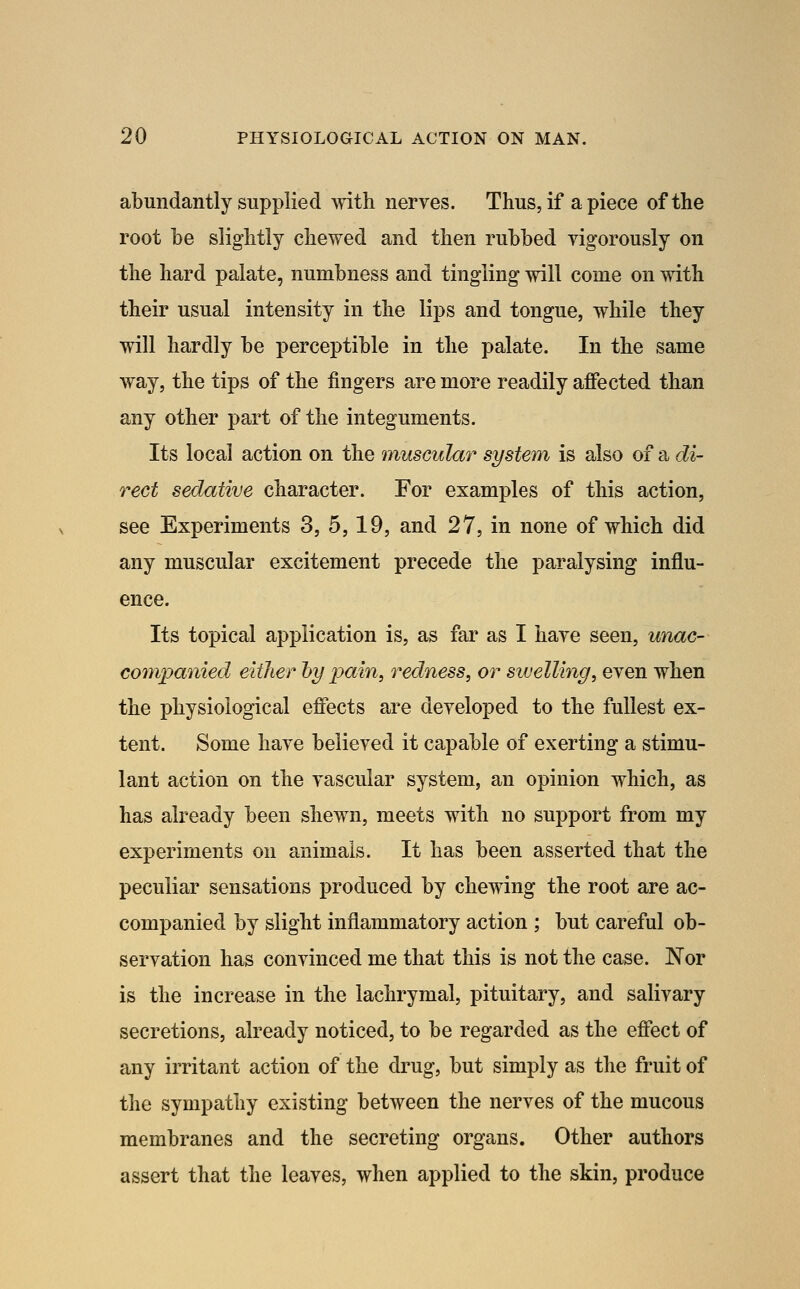 abundantly supplied with nerves. Thus, if a piece of the root be slightly chewed and then rubbed vigorously on the hard palate, numbness and tingling will come on with their usual intensity in the lips and tongue, while they will hardly be perceptible in the palate. In the same way, the tips of the fingers are more readily afiected than any other part of the integuments. Its local action on the muscular system is also of a di- rect sedative character. For examples of this action, see Experiments 3, 5,19, and 27, in none of which did any muscular excitement precede the paralysing influ- ence. Its topical application is, as far as I have seen, unac- companied either 'by pain, redness, or swelling, even when the physiological effects are developed to the fullest ex- tent. Some have believed it capable of exerting a stimu- lant action on the vascular system, an opinion which, as has already been shewn, meets with no support from my experiments on animals. It has been asserted that the peculiar sensations produced by chewing the root are ac- companied by slight inflammatory action ; but careful ob- servation has convinced me that this is not the case. Nor is the increase in the lachrymal, pituitary, and salivary secretions, already noticed, to be regarded as the effect of any irritant action of the drug, but simply as the fruit of the sympathy existing between the nerves of the mucous membranes and the secreting organs. Other authors assert that the leaves, when applied to the skin, produce