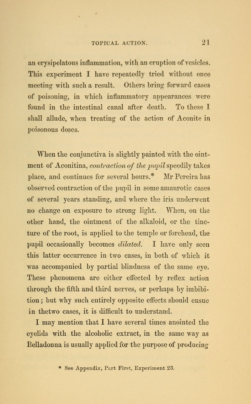 an erysipelatous inflammation, with an eruption of vesicles. This experiment I have repeatedly tried without once meeting with such a result. Others bring forward cases of poisoning, in which inflammatory appearances were found in the intestinal canal after death. To these I shall allude, when treating of the action of Aconite in poisonous doses. When the conjunctiva is slightly painted with the oint- ment of Aconitina, contraction of the pupil speedily takes place, and continues for several hours.* Mr Pereira has observed contraction of the pupil in some amaurotic cases of several years standing, and where the iris underwent no change on exposure to strong light. When, on the other hand, the ointment of the alkaloid, or the tinc- ture of the root, is applied to the temple or forehead, the pupil occasionally becomes dilated. I have only seen this latter occurrence in two cases, in both of which it was accompanied by partial blindness of the same eye. These phenomena are either effected by reflex action through the fifth and third nerves, or perhaps by imbibi- tion ; but why such entirely opposite effects should ensue in thetwo cases, it is difficult to understand. I may mention that I have several times anointed the eyelids with the alcoholic extract, in the same way as Belladonna is usually applied for the purpose of producing * See Appendix, Part First, Experiment 23.