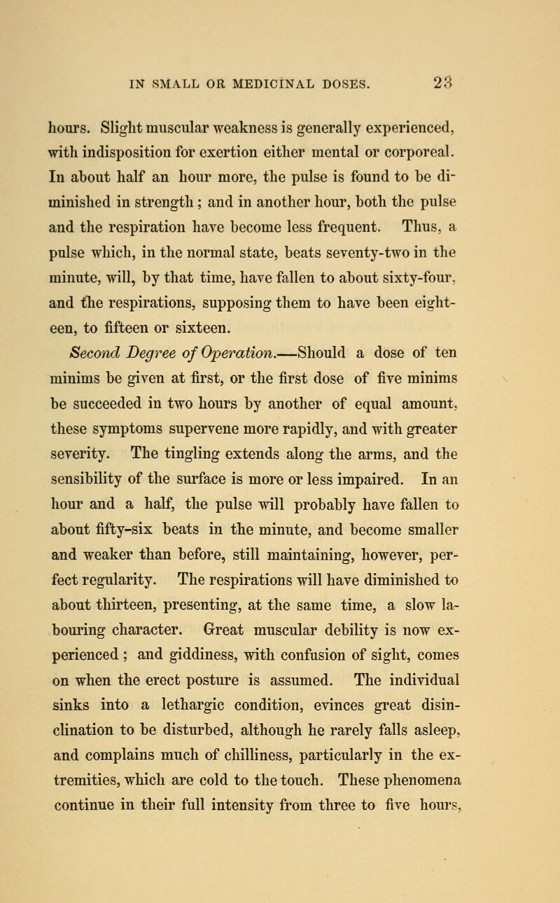 hours. Slight muscular weakness is generally experienced, with indisposition for exertion either mental or corporeal. In about half an hour more, the pulse is found to be di- minished in strength; and in another hour, both the pulse and the respiration have become less frequent. Thus, a pulse which, in the normal state, beats seventy-two in the minute, will, by that time, have fallen to about sixty-four, and the respirations, supposing them to have been eight- een, to fifteen or sixteen. Second Degree of Operation.—Should a dose of ten minims be given at first, or the first dose of five minims be succeeded in two hours by another of equal amount^ these symptoms supervene more rapidly, and with greater severity. The tingling extends along the arms, and the sensibility of the surface is more or less impaired. In an hour and a half, the pulse will probably have fallen to about fifty-six beats in the minute, and become smaller and weaker than before, still maintaining, however, per- fect regularity. The respirations will have diminished to about thirteen, presenting, at the same time, a slow la- bouring character. Great muscular debility is now ex- perienced ; and giddiness, with confusion of sight, comes on when the erect posture is assumed. The individual sinks into a lethargic condition, evinces great disin- clination to be disturbed, although he rarely falls asleep, and complains much of chilliness, particularly in the ex- tremities, which are cold to the touch. These phenomena continue in their full intensity from three to five hours,