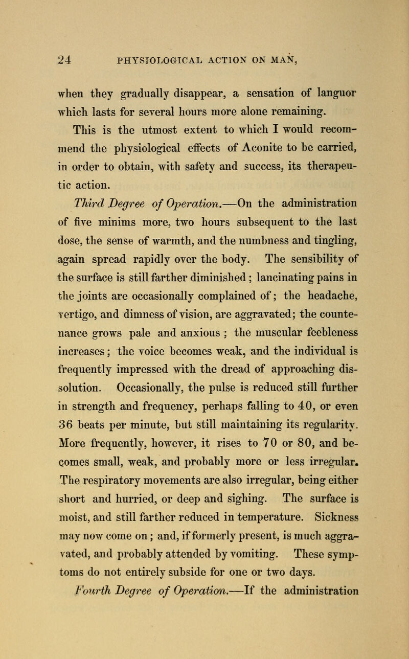 when they gradually disappear, a sensation of languor which lasts for several hours more alone remaining. This is the utmost extent to which I would recom- mend the physiological effects of Aconite to be carried, in order to obtain, with safety and success, its therapeu- tic action. Third Degree of Operation.—On the administration of fiye minims more, two hours subsequent to the last dose, the sense of warmth, and the numbness and tingling, again spread rapidly over the body. The sensibility of the surface is still farther diminished; lancinating pains in the joints are occasionally complained of; the headache, vertigo, and dimness of vision, are aggravated; the counte- nance grows pale and anxious ; the muscular feebleness increases; the voice becomes weak, and the individual is frequently impressed with the dread of approaching dis- solution. Occasionally, the pulse is reduced still further in strength and frequency, perhaps falling to 40, or even 36 beats per minute, but still maintaining its regularity. More frequently, however, it rises to 70 or 80, and be- comes small, weak, and probably more or less irregular. The respiratory movements are also irregular, being either short and hurried, or deep and sighing. The surface is moist, and still farther reduced in temperature. Sickness may now come on; and, if formerly present, is much aggra- vated, and probably attended by vomiting. These symp- toms do not entirely subside for one or two days. Fourth Degree of Operation,—If the administration