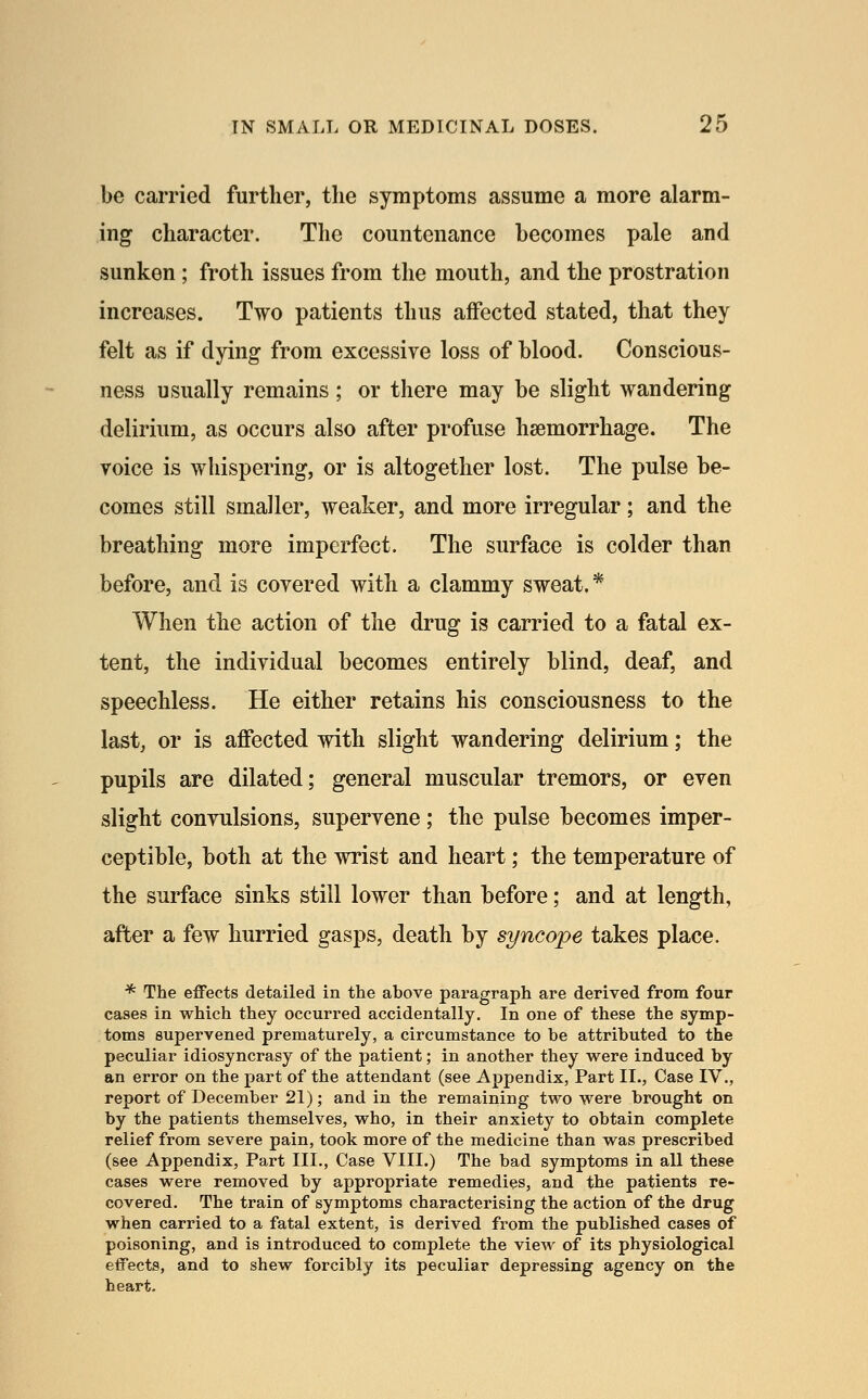 be carried further, the syrnptoms assume a more alarm- ing character. The countenance becomes pale and sunken; froth issues from the mouth, and the prostration increases. Two patients thus affected stated, that they felt as if dying from excessive loss of blood. Conscious- ness usually remains ; or there may be slight wandering delirium, as occurs also after profuse haemorrhage. The voice is whispering, or is altogether lost. The pulse be- comes still smaller, weaker, and more irregular; and the breathing more imperfect. The surface is colder than before, and is covered with a clammy sweat, * When the action of the drug is carried to a fatal ex- tent, the individual becomes entirely blind, deaf, and speechless. He either retains his consciousness to the last, or is affected with slight wandering delirium; the pupils are dilated; general muscular tremors, or even slight convulsions, supervene ; the pulse becomes imper- ceptible, both at the wrist and heart; the temperature of the surface sinks still lower than before; and at length, after a few hurried gasps, death by syncope takes place. * The effects detailed in the above paragraph are derived from four cases in which they occurred accidentally. In one of these the symp- toms supervened prematurely, a circumstance to be attributed to the peculiar idiosyncrasy of the patient; in another they were induced by an error on the part of the attendant (see Appendix, Part II., Case IV., report of December 21); and in the remaining two were brought on by the patients themselves, who, in their anxiety to obtain complete relief from severe pain, took more of the medicine than was prescribed (see Appendix, Part III., Case VIII.) The bad symptoms in all these cases were removed by appropriate remedies, and the patients re- covered. The train of symptoms characterising the action of the drug when carried to a fatal extent, is derived from the published cases of poisoning, and is introduced to complete the vieAv of its physiological effects, and to shew forcibly its peculiar depressing agency on the heart.