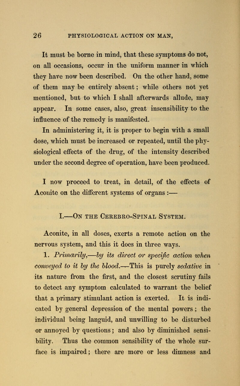 It must be borne in mind, that these symptoms do not, on all occasions, occur in the uniform manner in which they have now been described. On the other hand, some of them may be entirely absent; while others not yet mentioned, but to which I shall afterwards allude, may appear. In some cases, also, great insensibility to the influence of the remedy is manifested. In administering it, it is proper to begin with a small dose, which must be increased or repeated, until the phy- siological effects of the drug, of the intensity described under the second degree of operation, have been produced. 1 now proceed to treat, in detail, of the effects of Aconite on the different systems of organs :— I.—On the Cerebro-Spinal System. Aconite, in all doses, exerts a remote action on the nervous system, and this it does in three ways. 1. Primarily,—by its direct or specific action when conveyed to it hy the 6ZoocZ.—This is purely sedative in its nature from the first, and the closest scrutiny fails to detect any symptom calculated to warrant the belief that a primary stimulant action is exerted. It is indi- cated by general depression of the mental powers; the individual being languid, and unwilling to be disturbed or annoyed by questions; and also by diminished sensi- bility. Thus the common sensibility of the whole sur- face is impaired; there are more or less dimness and