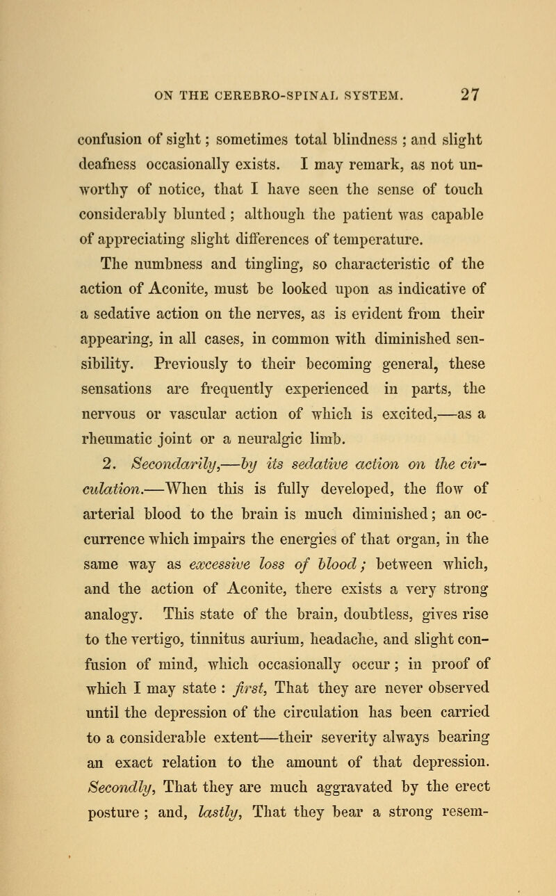 confusion of sight; sometimes total blindness ; and slight deafness occasionally exists. I may remark, as not un- worthy of notice, that I have seen the sense of touch considerably blunted; although the patient was capable of appreciating slight differences of temperature. The numbness and tingling, so characteristic of the action of Aconite, must be looked upon as indicative of a sedative action on the nerves, as is evident from their appearing, in all cases, in common with diminished sen- sibility. Previously to their becoming general, these sensations are frequently experienced in parts, the nervous or vascular action of which is excited,—as a rheumatic joint or a neuralgic limb. 2. Secondarily,—by its sedative action on the cir- culation.—When this is fully developed, the flow of arterial blood to the brain is much diminished; an oc- currence which impairs the energies of that organ, in the same way as eojcessive loss of blood; between which, and the action of Aconite, there exists a very strong analogy. This state of the brain, doubtless, gives rise to the vertigo, tinnitus aurium, headache, and slight con- fusion of mind, which occasionally occur; in proof of which I may state : first, That they are never observed until the depression of the circulation has been carried to a considerable extent—their severity always bearing an exact relation to the amount of that depression. Secondly, That they are much aggravated by the erect posture; and, lastly, That they bear a strong resem-