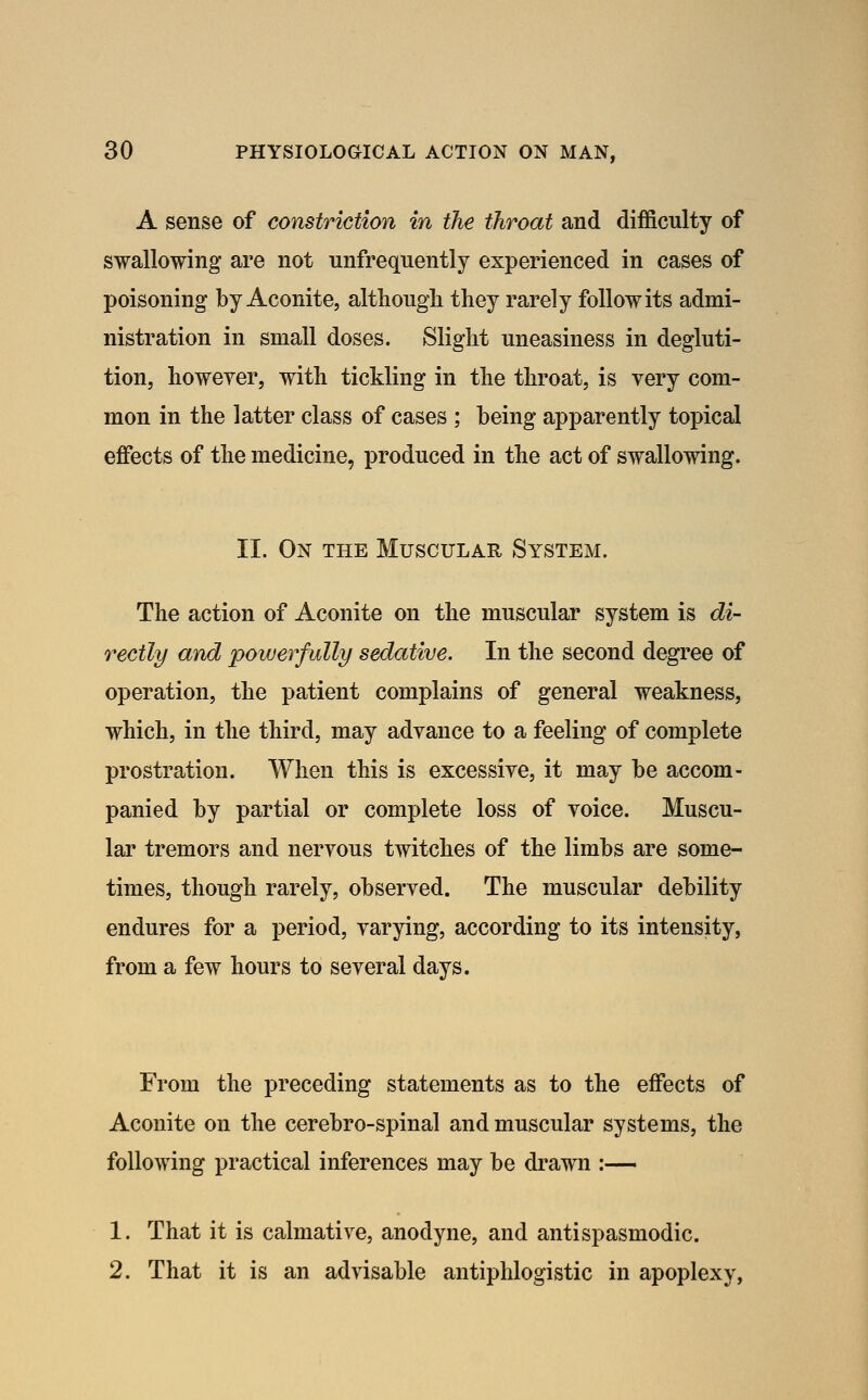 A sense of constriction in the throat and difficulty of swallowing are not unfrequently experienced in cases of poisoning by Aconite, althougli they rarely follow its admi- nistration in small doses. Slight uneasiness in degluti- tion, lioweyer, with tickling in the throat, is very com- mon in the latter class of cases ; being apparently topical eflfects of the medicine, produced in the act of swallowing. II. On the Muscular System. The action of Aconite on the muscular system is di- rectly and powerfully sedative. In the second degree of operation, the patient complains of general weakness, which, in the third, may advance to a feeling of complete prostration. When this is excessive, it may be accom- panied by partial or complete loss of voice. Muscu- lar tremors and nervous twitches of the limbs are some- times, though rarely, observed. The muscular debility endures for a period, varying, according to its intensity, from a few hours to several days. From the preceding statements as to the effects of Aconite on the cerebro-spinal and muscular systems, the following practical inferences may be drawn :— 1. That it is calmative, anodyne, and antispasmodic. 2. That it is an advisable antiphlogistic in apoplexy,