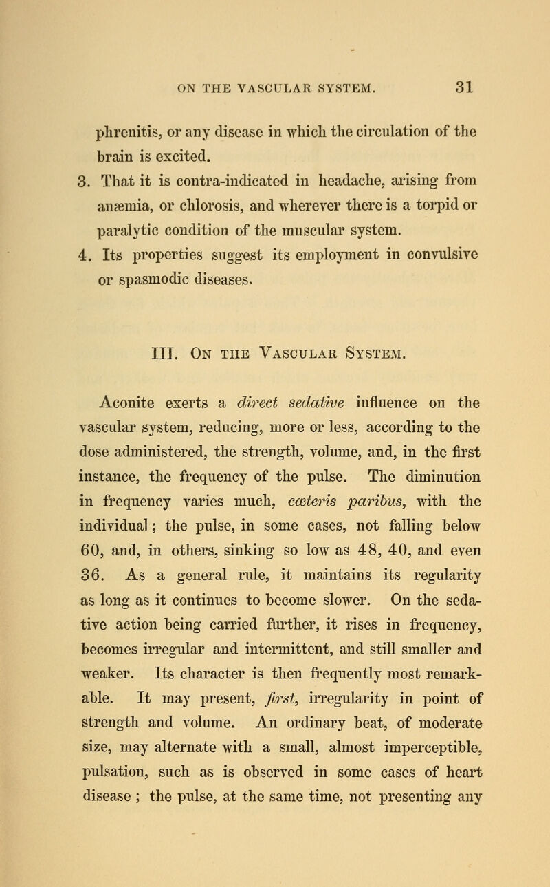 plirenitis, or any disease in which the circulation of the brain is excited. 3. That it is contra-indicated in headache, arising from ansemia, or chlorosis, and wherever there is a torpid or paralytic condition of the muscular system. 4. Its properties suggest its employment in convulsive or spasmodic diseases. III. On the Vascular System. Aconite exerts a direct sedative influence on the vascular system, reducing, more or less, according to the dose administered, the strength, volume, and, in the first instance, the frequency of the pulse. The diminution in frequency varies much, cceteris paribus, with the individual; the pulse, in some cases, not falling below 60, and, in others, sinking so low as 48, 40, and even 36. As a general rule, it maintains its regularity as long as it continues to become slower. On the seda- tive action being carried further, it rises in frequency, becomes irregular and intermittent, and still smaller and weaker. Its character is then frequently most remark- able. It may present, first, irregularity in point of strength and volume. An ordinary beat, of moderate size, may alternate with a small, almost imperceptible, pulsation, such as is observed in some cases of heart disease ; the pulse, at the same time, not presenting any