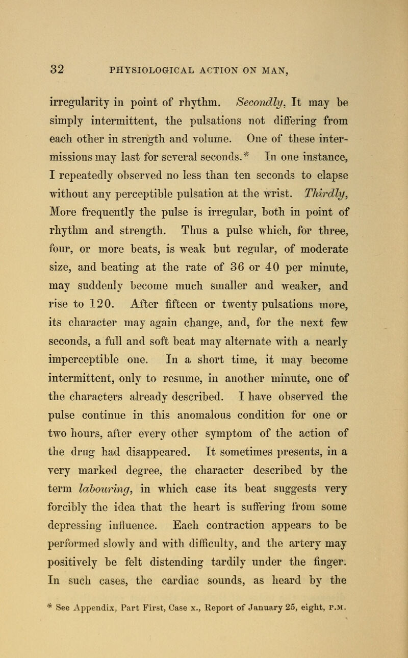 irregularity in point of rhythm. Secondly. It may be simply intermittent, the pulsations not differing from each other in strength and volume. One of these inter- missions may last for several seconds.* In one instance, I repeatedly observed no less than ten seconds to elapse without any perceptible pulsation at the wrist. Thirdly, More frequently the pulse is irregular, both in point of rhythm and strength. Thus a pulse which, for three, four, or more beats, is weak but regular, of moderate size, and beating at the rate of 36 or 40 per minute, may suddenly become much smaller and weaker, and rise to 120. After fifteen or twenty pulsations more, its character may again change, and, for the next few seconds, a full and soft beat may alternate with a nearly imperceptible one. In a short time, it may become intermittent, only to resume, in another minute, one of the characters already described. I have observed the pulse continue in this anomalous condition for one or two hours, after every other symptom of the action of the drug had disappeared. It sometimes presents, in a very marked degree, the character described by the term labouring, in which case its beat suggests very forcibly the idea that the heart is suffering from some depressing influence. Each contraction appears to be performed slowly and with difficulty, and the artery may positively be felt distending tardily under the finger. In such cases, the cardiac sounds, as heard by the * See Appendix, Part Fh'st, Case x., Report of January 25, eight, r.M.
