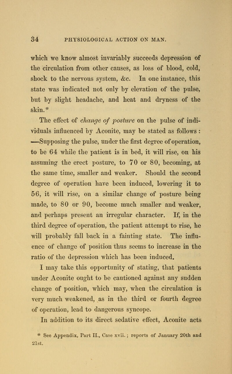 which we know almost invariahly succeeds depression of the circulation from other causes, as loss of blood, cold, shock to the neryous system, &c. In one instance, this state was indicated not only by eleyation of the pulse, but by slight headache, and heat and dryness of the skin.* The effect of change of posture on the pulse of indi- viduals influenced by Aconite, may be stated as follows : —Supposing the pulse, under the first degree of operation, to be 64 while the patient is in bed, it will rise, on his assuming the erect posture, to 70 or 80, becoming, at the same time, smaller and weaker. Should the second degree of operation haye been induced, lowering it to 56, it will rise, on a similar change of posture being made, to 80 or 90, become much smaller and weaker, and perhaps present an irregular character. If, in the third degree of operation, the patient attempt to rise, he will probably fall back in a fainting state. The influ- ence of change of position thus seems to increase in the ratio of the depression which has been induced. I may take this opportunity of stating, that patients under Aconite ought to be cautioned against any sudden change of position, which may, when the circulation is very much weakened, as in the third or fourth degree of operation, lead to dangerous syncope. In addition to its direct sedative effect, Aconite acts * See Appendix, Pai't II., Case xvii. ; reports of January 20th and 21st.