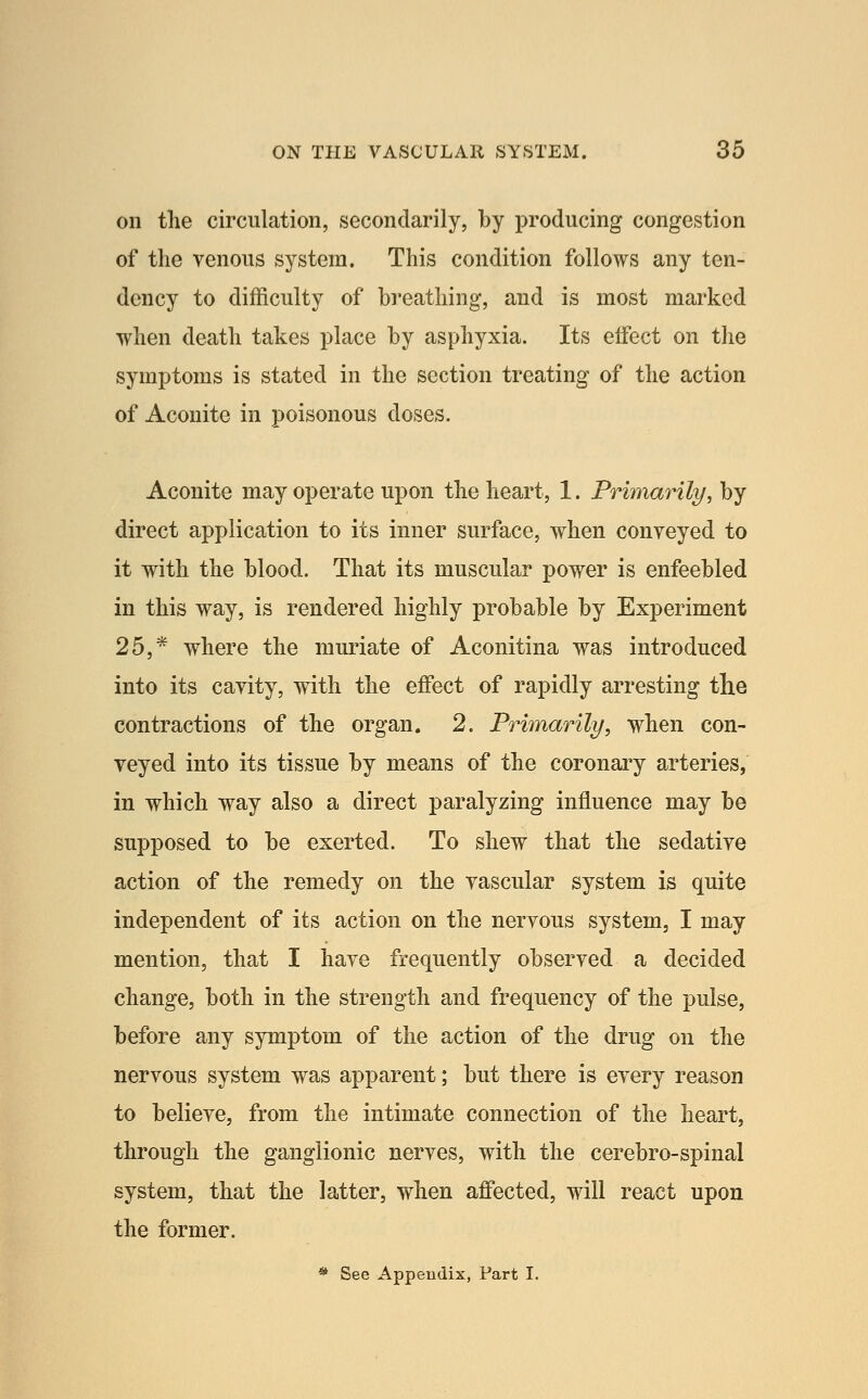 on the circulation, secondarily, by producing congestion of the venous system. This condition follows any ten- dency to difficulty of breathing, and is most marked when death takes place by asphyxia. Its effect on the symptoms is stated in the section treating of the action of Aconite in poisonous doses. Aconite may operate upon the heart, 1. Primarily, by direct application to its inner surface, when conveyed to it with the blood. That its muscular power is enfeebled in this way, is rendered highly probable by Experiment 25,* where the muriate of Aconitina was introduced into its cavity, with the effect of rapidly arresting the contractions of the organ. 2. Primarily, when con- veyed into its tissue by means of the coronai^y arteries, in which way also a direct paralyzing influence may be supposed to be exerted. To shew that the sedative action of the remedy on the vascular system is quite independent of its action on the nervous system, I may mention, that I have frequently observed a decided change, both in the strength and frequency of the pulse, before any symptom of the action of the drug on the nervous system was apparent; but there is every reason to believe, from the intimate connection of the heart, through the ganglionic nerves, with the cerebro-spinal system, that the latter, when affected, will react upon the former. * See Appendix, Part I.