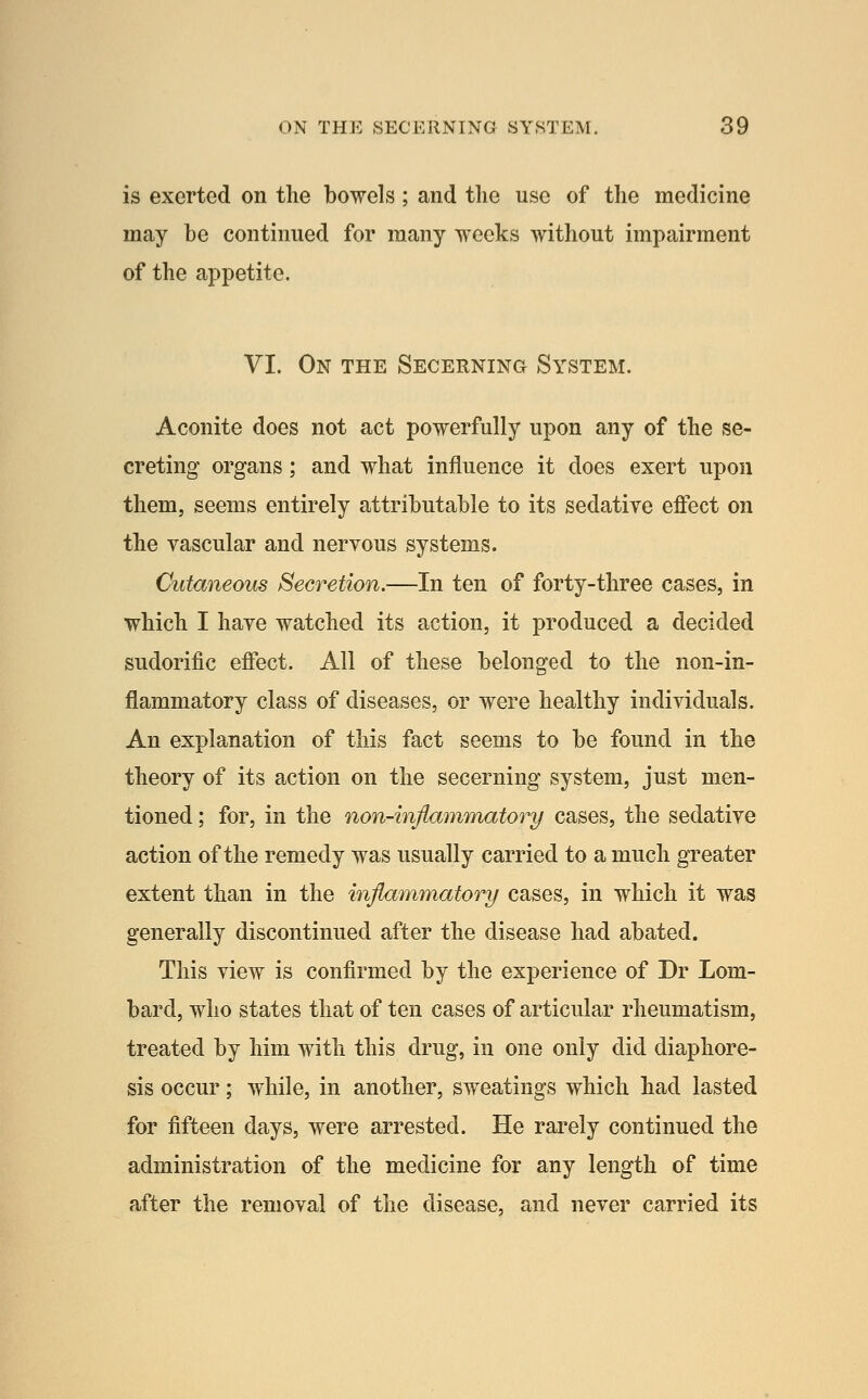 is exerted on the bowels; and the use of the medicine may be continued for many weeks without impairment of the appetite. VI. On the Secerning System. Aconite does not act powerfully upon any of the se- creting organs; and what influence it does exert upon them, seems entirely attributable to its sedative effect on the vascular and nervous systems. Cutaneous Secretion.—In ten of forty-three cases, in which I have watched its action, it produced a decided sudorific effect. All of these belonged to the non-in- flammatory class of diseases, or were healthy individuals. An explanation of this fact seems to be found in the theory of its action on the secerning system, just men- tioned ; for, in the non-infiammatory cases, the sedative action of the remedy was usually carried to a much greater extent than in the inflammatory cases, in which it was generally discontinued after the disease had abated. This view is confirmed by the experience of Dr Lom- bard, who states that of ten cases of articular rheumatism, treated by him with this drug, in one only did diaphore- sis occur; while, in another, sweatings which had lasted for fifteen days, were arrested. He rarely continued the administration of the medicine for any length of time after the removal of the disease, and never carried its