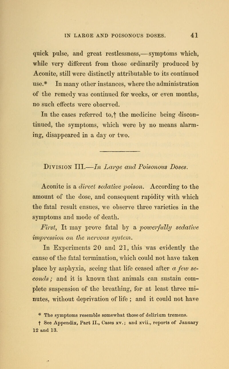 quick pulse, and great restlessness,—symptoms which, while very different from those ordinarily produced by Aconite, still were distinctly attributable to its continued use.* In many other instances, where the administration of the remedy was continued for weeks, or even months, no such effects were observed. In the cases referred to,t the medicine being discon- tinued, the symptoms, which were by no means alarm- ing, disappeared in a day or two. Division III.—In Large and Poisonous Doses. Aconite is a direct sedative poison. According to the amount of the dose, and consequent rapidity with which the fatal result ensues, we observe three varieties in the symptoms and mode of death. First, It may prove fatal by a powerfully sedative impression on the nervous system. In Experiments 20 and 21, this was evidently the cause of the fatal termination, which could not have taken place by asphyxia, seeing that life ceased after a few se- conds ; and it is known that animals can sustain com- plete suspension of the breathing, for at least three mi- nutes, without deprivation of life ; and it could not have * The symptoms resemble somewhat those of delirium tremens, t See Appendix, Part II., Cases xv.; and xvii., reports of January 12 and 13.