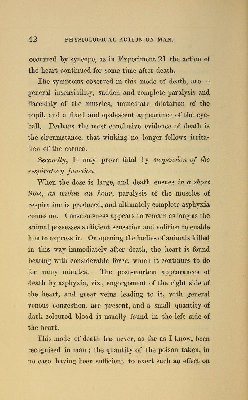 occurred by syncope, as in Experiment 21 the action of the heart continued for some time after death. The symptoms observed in this mode of death, are— general insensibility, sudden and complete paralysis and flaccidity of the muscles, immediate dilatation of the pupil, and a fixed and opalescent appearance of the eye- ball. Perhaps the most conclusive evidence of death is the circumstance, that winking no longer follows irrita- tion of the cornea. Secondly, It may prove fatal by suspension of the respiratory function. When the dose is large, and death ensues in a short time, as within an hour, paralysis of the muscles of respiration is produced, and ultimately complete asphyxia comes on. Consciousness appears to remain as long as the animal possesses sufficient sensation and volition to enable him to express it. On opening the bodies of animals killed in this way immediately after death, the heart is found beating with considerable force, which it continues to do for many minutes. The post-mortem appearances of death by asphyxia, viz., engorgement of the right side of the heart, and great veins leading to it, with general venous congestion, are present, and a small quantity of dark coloured blood is usually found in the left side of the heart. This mode of death has never, as far as I know, been recognised in man ; the quantity of the poison taken, in no case having been sufficient to exert such an effect on