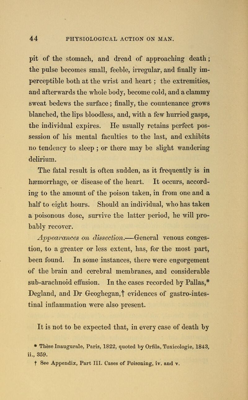 pit of the stomach, and dread of approaching death; the pulse becomes small, feeble, irregular, and finally im- perceptible both at the wrist and heart; the extremities, and afterwards the whole body, become cold, and a clammy sweat bedews the surface; finally, the countenance grows blanched, the lips bloodless, and, with a few hurried gasps, the individual expires. He usually retains perfect pos- session of his mental faculties to the last, and exhibits no tendency to sleep ; or there may be slight wandering delirium. The fatal result is often sudden, as it frequently is in heemorrhage, or disease of the heart. It occurs, accord- ing to the amount of the poison taken, in from one and a half to eight hours. Should an individual, who has taken a poisonous dose, survive the latter period, he will pro- bably recover. Appearances on dissection.—General venous conges- tion, to a greater or less extent, has, for the most part, been found. In some instances, there were engorgement of the brain and cerebral membranes, and considerable sub-arachnoid efiiision. In the cases recorded by Pallas,* Degland, and Dr Geoghegan,t evidences of gastro-intes- tinal inflammation were also present. It is not to be expected that, in every case of death by ♦ These Inaugurale, Paris, 1822, quoted by Orfila, Toxicologic, 1843, ii., 359. t See Appendix, Part III. Cases of Poisoning, iv. and v.