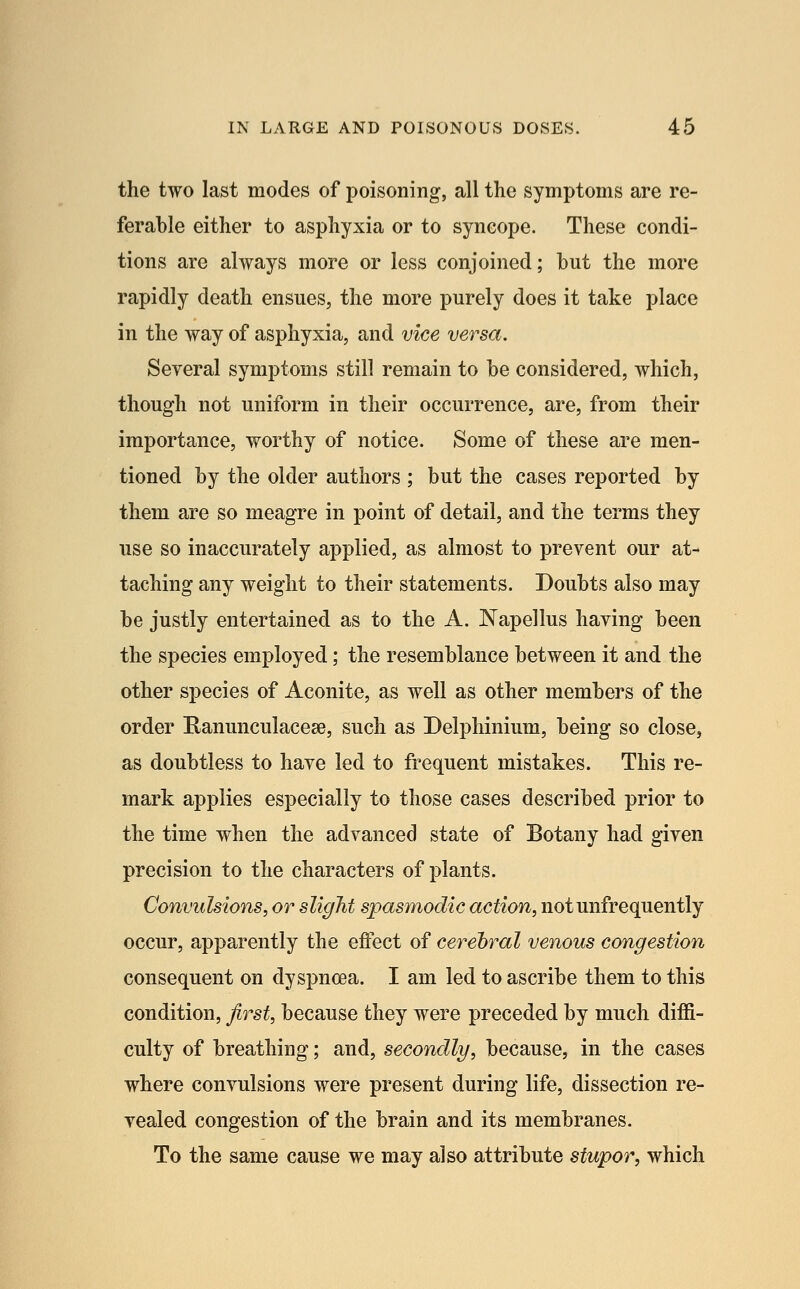 the two last modes of poisoning, all the symptoms are re- ferable either to asphyxia or to syncope. These condi- tions are always more or less conjoined; but the more rapidly death ensues, the more purely does it take place in the way of asphyxia, and vice versa. Several symptoms still remain to be considered, which, though not uniform in their occurrence, are, from their importance, worthy of notice. Some of these are men- tioned by the older authors ; but the cases reported by them are so meagre in point of detail, and the terms they use so inaccurately applied, as almost to prevent our at- taching any weight to their statements. Doubts also may be justly entertained as to the A. Napellus having been the species employed; the resemblance between it and the other species of Aconite, as well as other members of the order Kanunculacese, such as Delphinium, being so close, as doubtless to have led to frequent mistakes. This re- mark applies especially to those cases described prior to the time when the advanced state of Botany had given precision to the characters of plants. Convulsions, or slight spasmodic action, notunfrequently occur, apparently the effect of cerehral venous congestion consequent on dyspnoea. I am led to ascribe them to this condition, first, because they were preceded by much diffi- culty of breathing; and, secondly, because, in the cases where convulsions were present during life, dissection re- vealed congestion of the brain and its membranes. To the same cause we may also attribute stupor, which